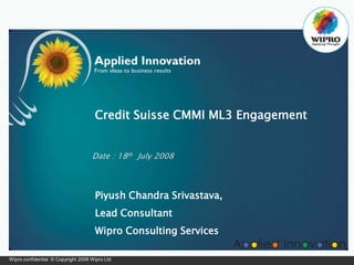 Wipro confidential © Copyright 2008 Wipro Ltd
Credit Suisse CMMI ML3 Engagement
Date : 18th July 2008
Piyush Chandra Srivastava,
Lead Consultant
Wipro Consulting Services
 