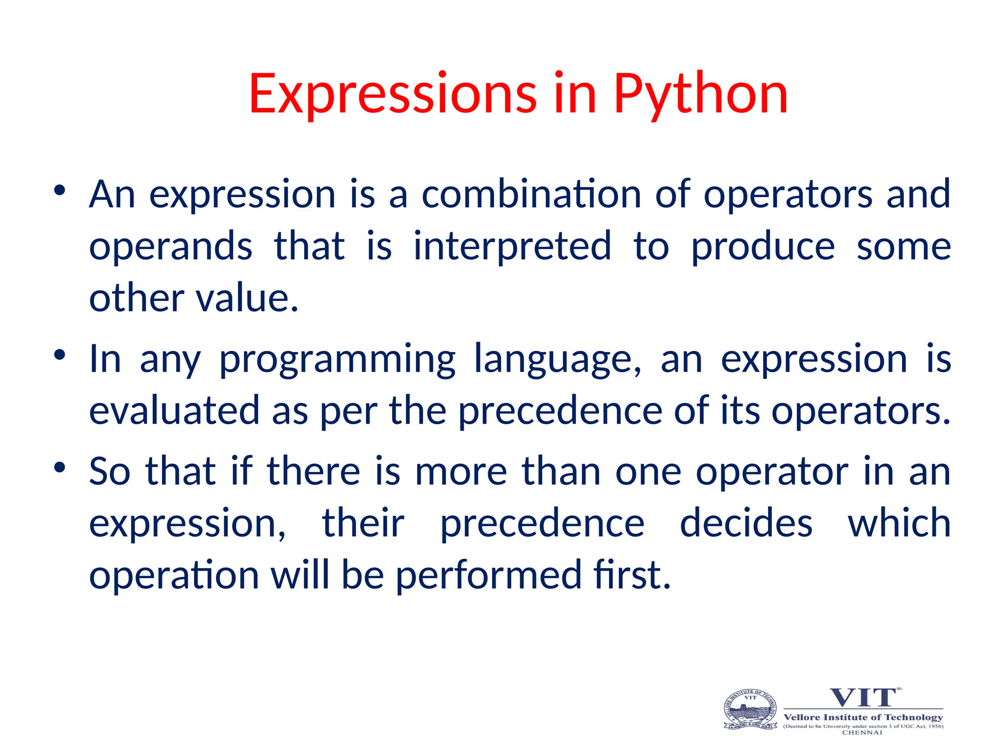 Expressions in Python
• An expression is a combination of operators and
operands that is interpreted to produce some
other value.
• In any programming language, an expression is
evaluated as per the precedence of its operators.
• So that if there is more than one operator in an
expression, their precedence decides which
operation will be performed first.
 