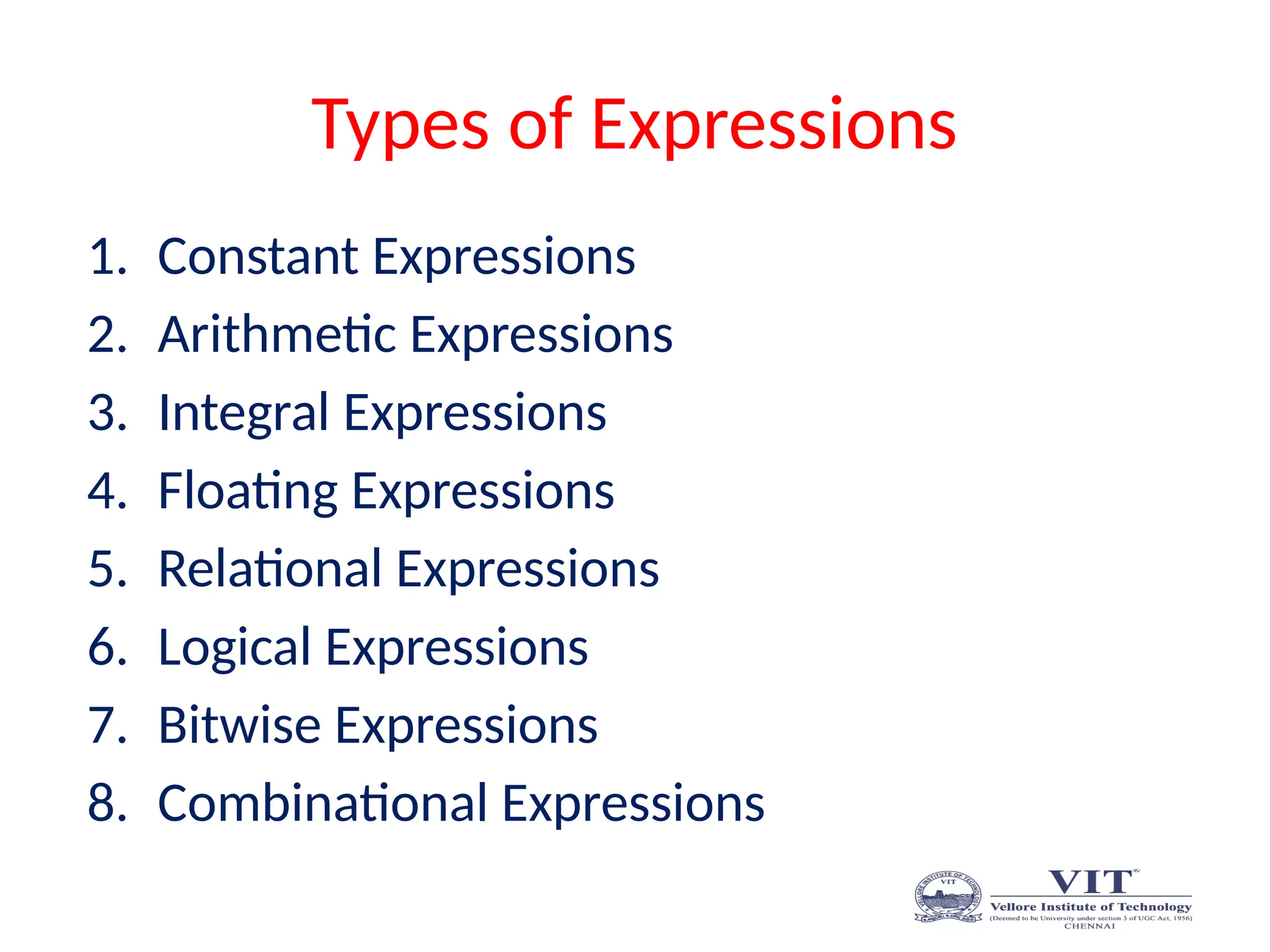 Types of Expressions
1. Constant Expressions
2. Arithmetic Expressions
3. Integral Expressions
4. Floating Expressions
5. Relational Expressions
6. Logical Expressions
7. Bitwise Expressions
8. Combinational Expressions
 