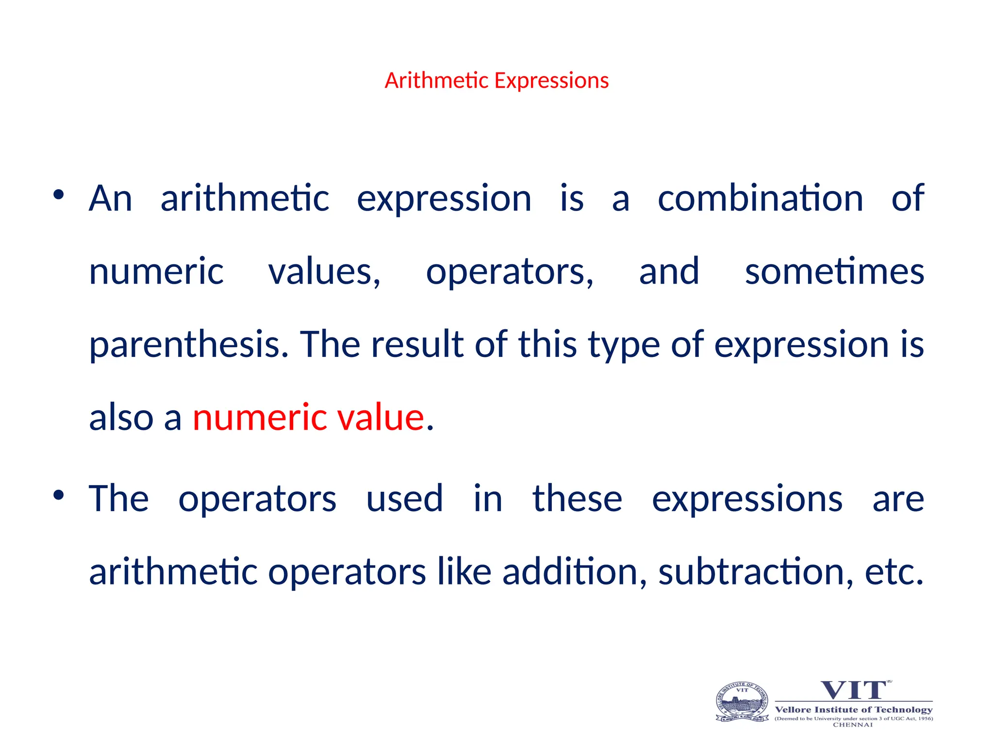 Arithmetic Expressions
• An arithmetic expression is a combination of
numeric values, operators, and sometimes
parenthesis. The result of this type of expression is
also a numeric value.
• The operators used in these expressions are
arithmetic operators like addition, subtraction, etc.
 