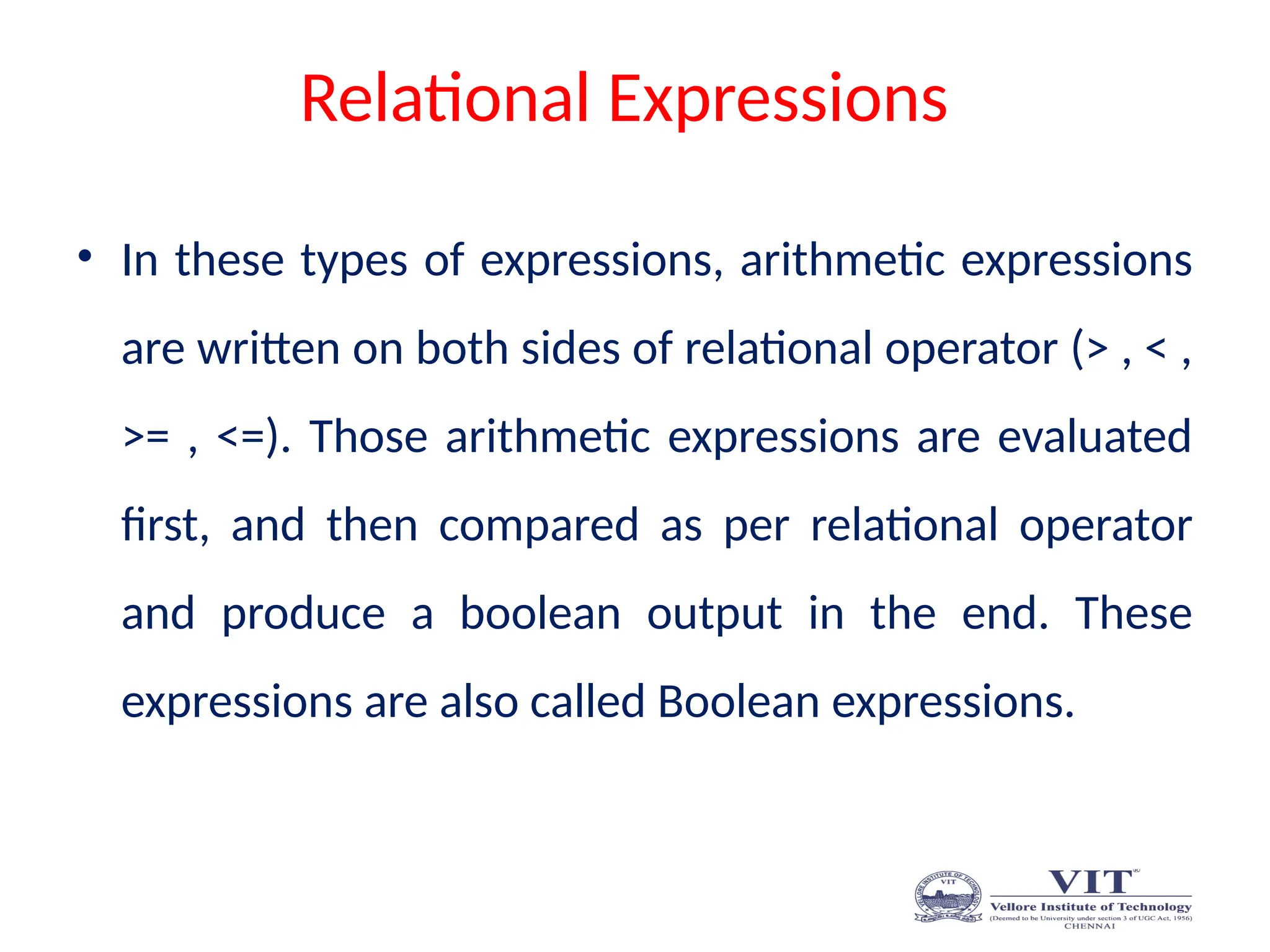 Relational Expressions
• In these types of expressions, arithmetic expressions
are written on both sides of relational operator (> , < ,
>= , <=). Those arithmetic expressions are evaluated
first, and then compared as per relational operator
and produce a boolean output in the end. These
expressions are also called Boolean expressions.
 