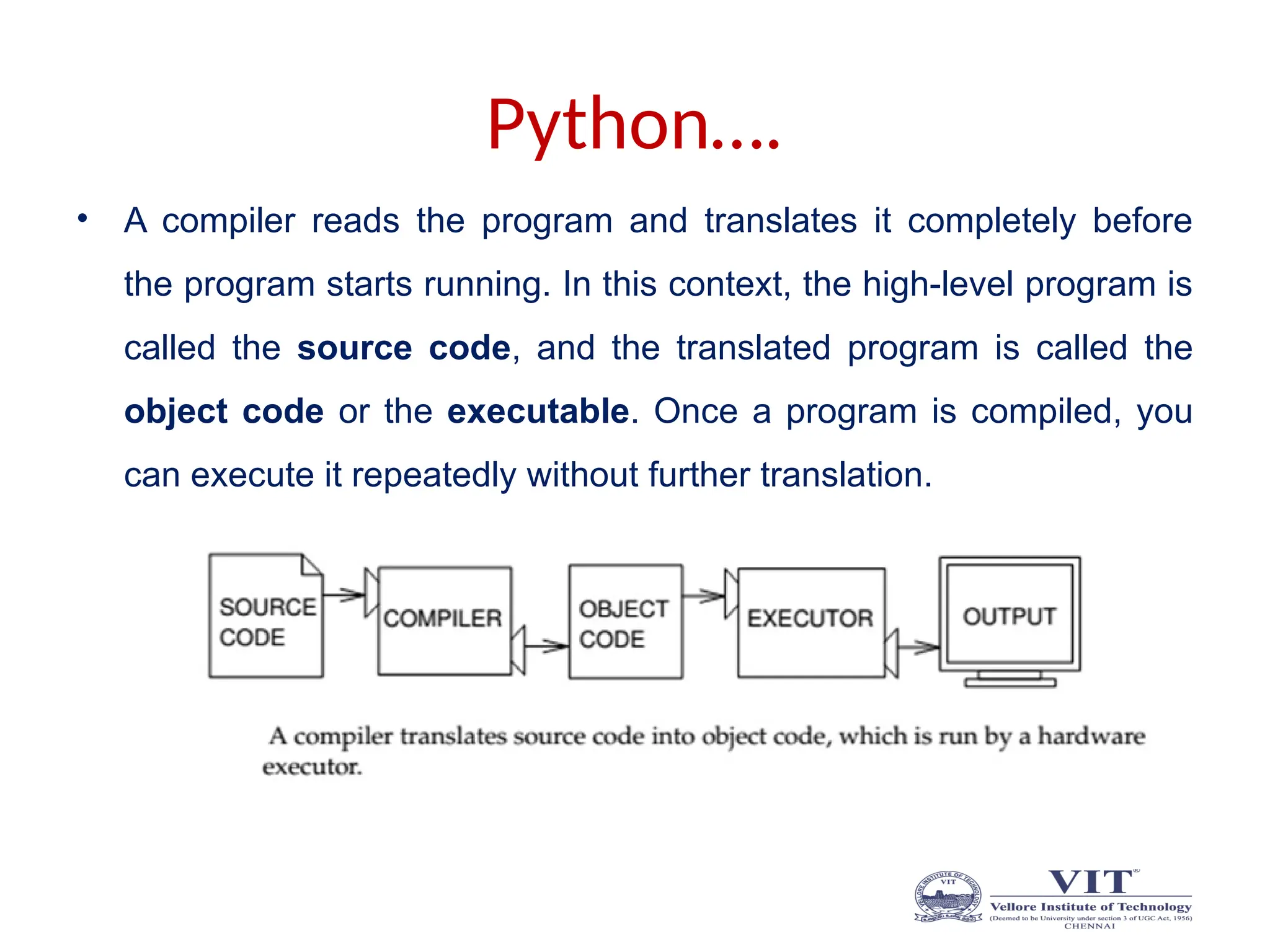 Python….
• A compiler reads the program and translates it completely before
the program starts running. In this context, the high-level program is
called the source code, and the translated program is called the
object code or the executable. Once a program is compiled, you
can execute it repeatedly without further translation.
 