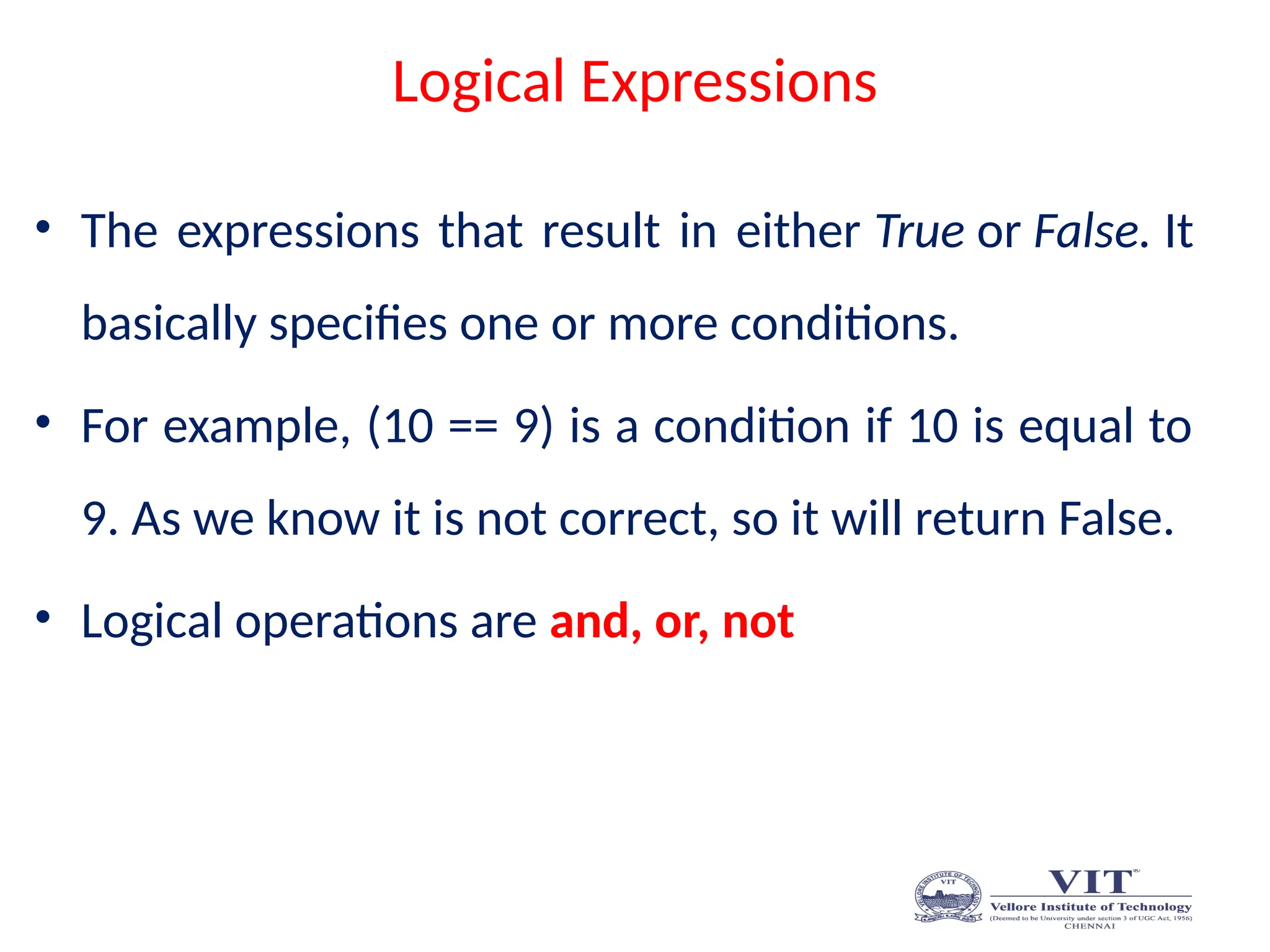 Logical Expressions
• The expressions that result in either True or False. It
basically specifies one or more conditions.
• For example, (10 == 9) is a condition if 10 is equal to
9. As we know it is not correct, so it will return False.
• Logical operations are and, or, not
 