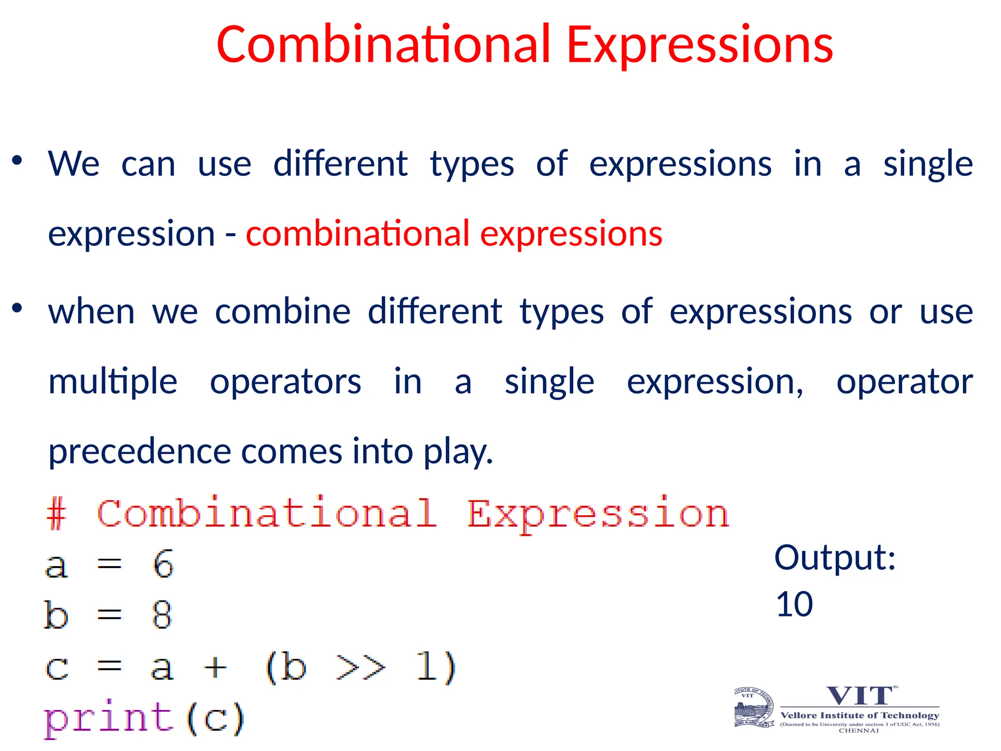 Combinational Expressions
• We can use different types of expressions in a single
expression - combinational expressions
• when we combine different types of expressions or use
multiple operators in a single expression, operator
precedence comes into play.
Output:
10
 
