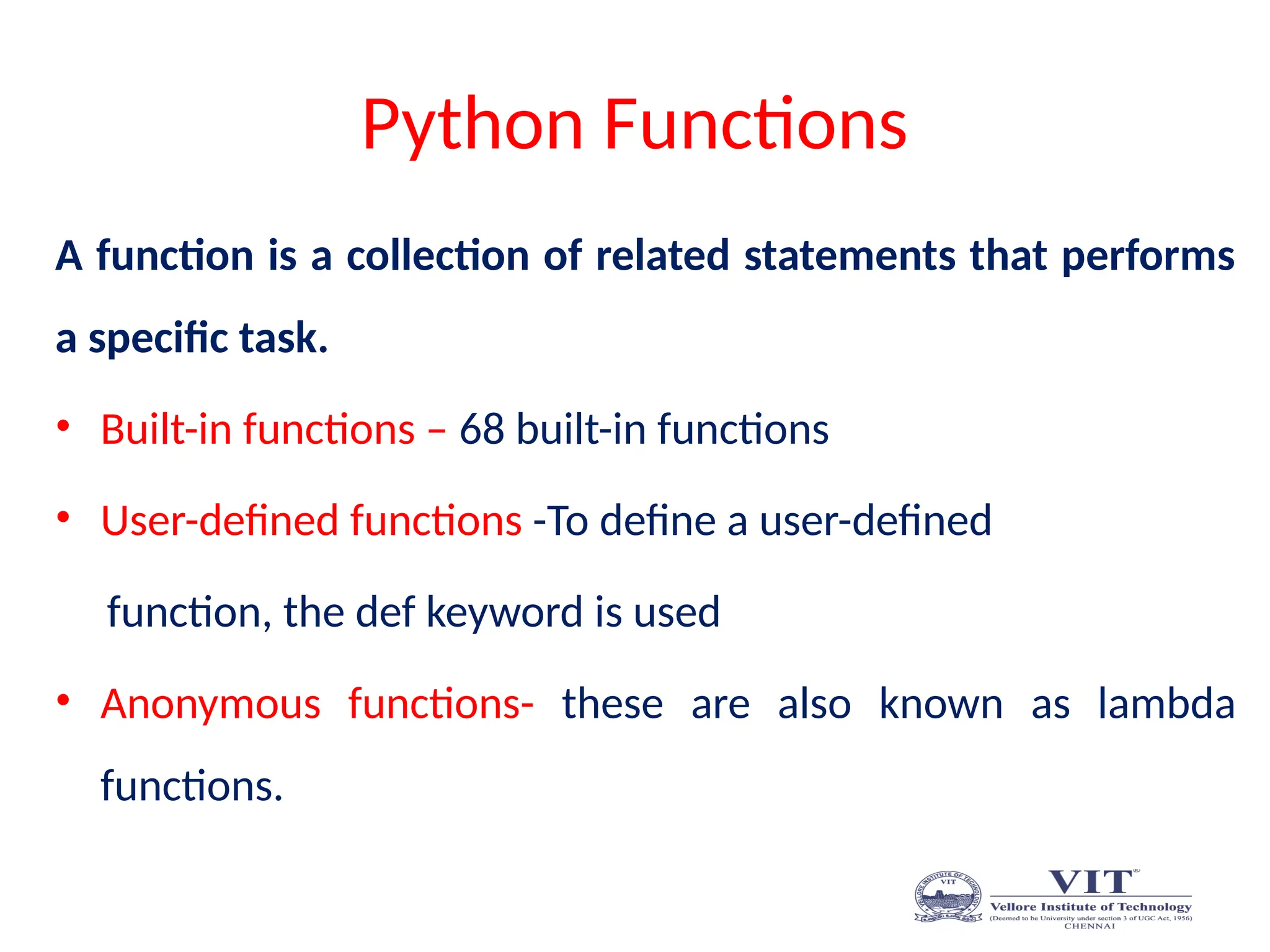 Python Functions
A function is a collection of related statements that performs
a specific task.
• Built-in functions – 68 built-in functions
• User-defined functions -To define a user-defined
function, the def keyword is used
• Anonymous functions- these are also known as lambda
functions.
 