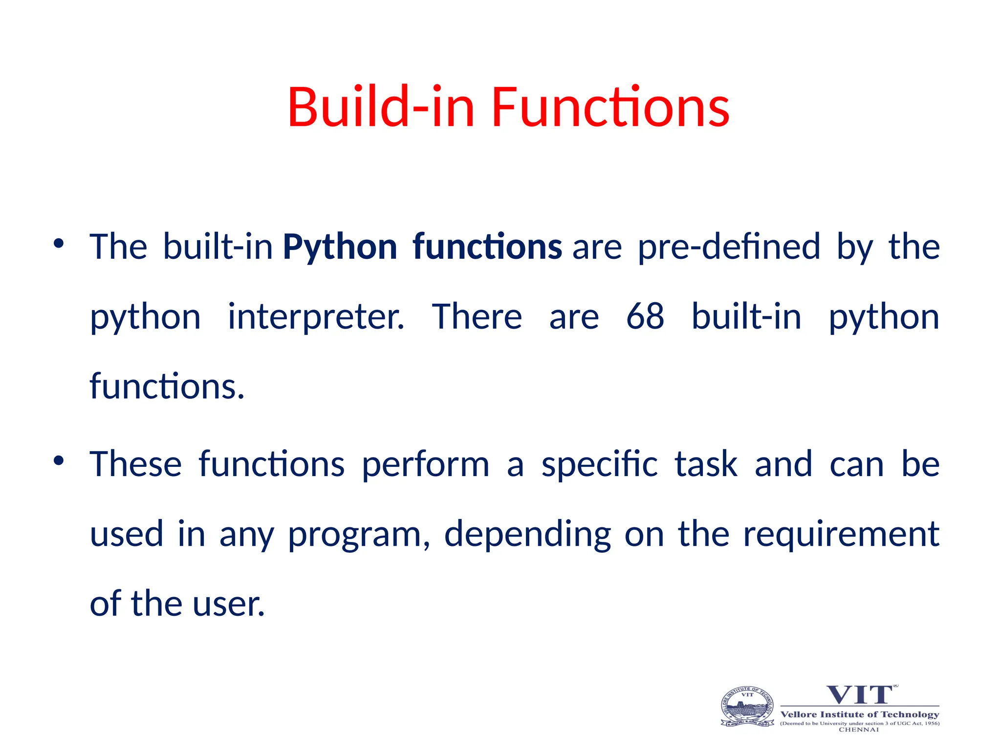 Build-in Functions
• The built-in Python functions are pre-defined by the
python interpreter. There are 68 built-in python
functions.
• These functions perform a specific task and can be
used in any program, depending on the requirement
of the user.
 