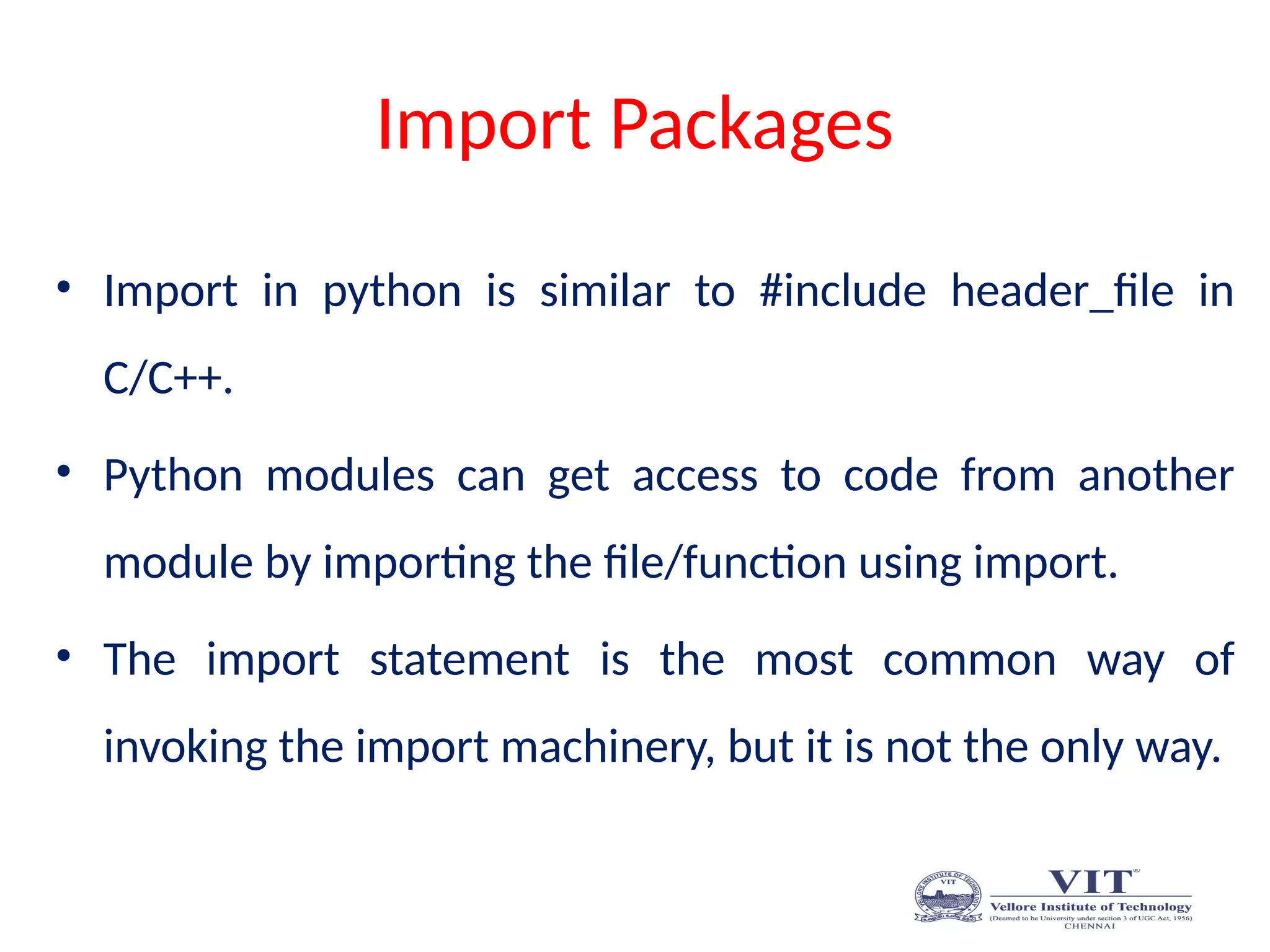 Import Packages
• Import in python is similar to #include header_file in
C/C++.
• Python modules can get access to code from another
module by importing the file/function using import.
• The import statement is the most common way of
invoking the import machinery, but it is not the only way.
 