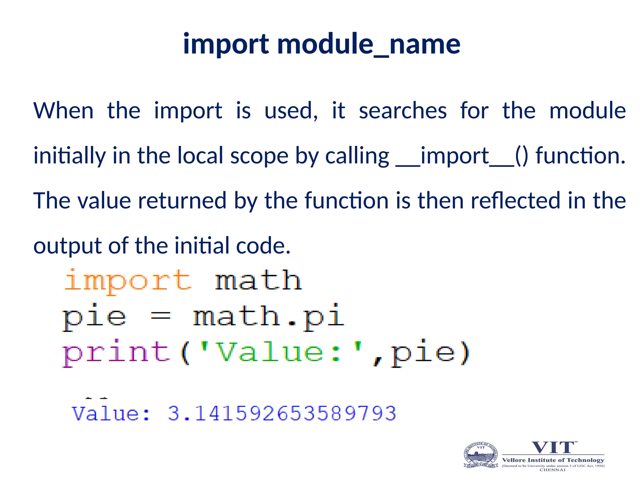 import module_name
When the import is used, it searches for the module
initially in the local scope by calling __import__() function.
The value returned by the function is then reflected in the
output of the initial code.
 