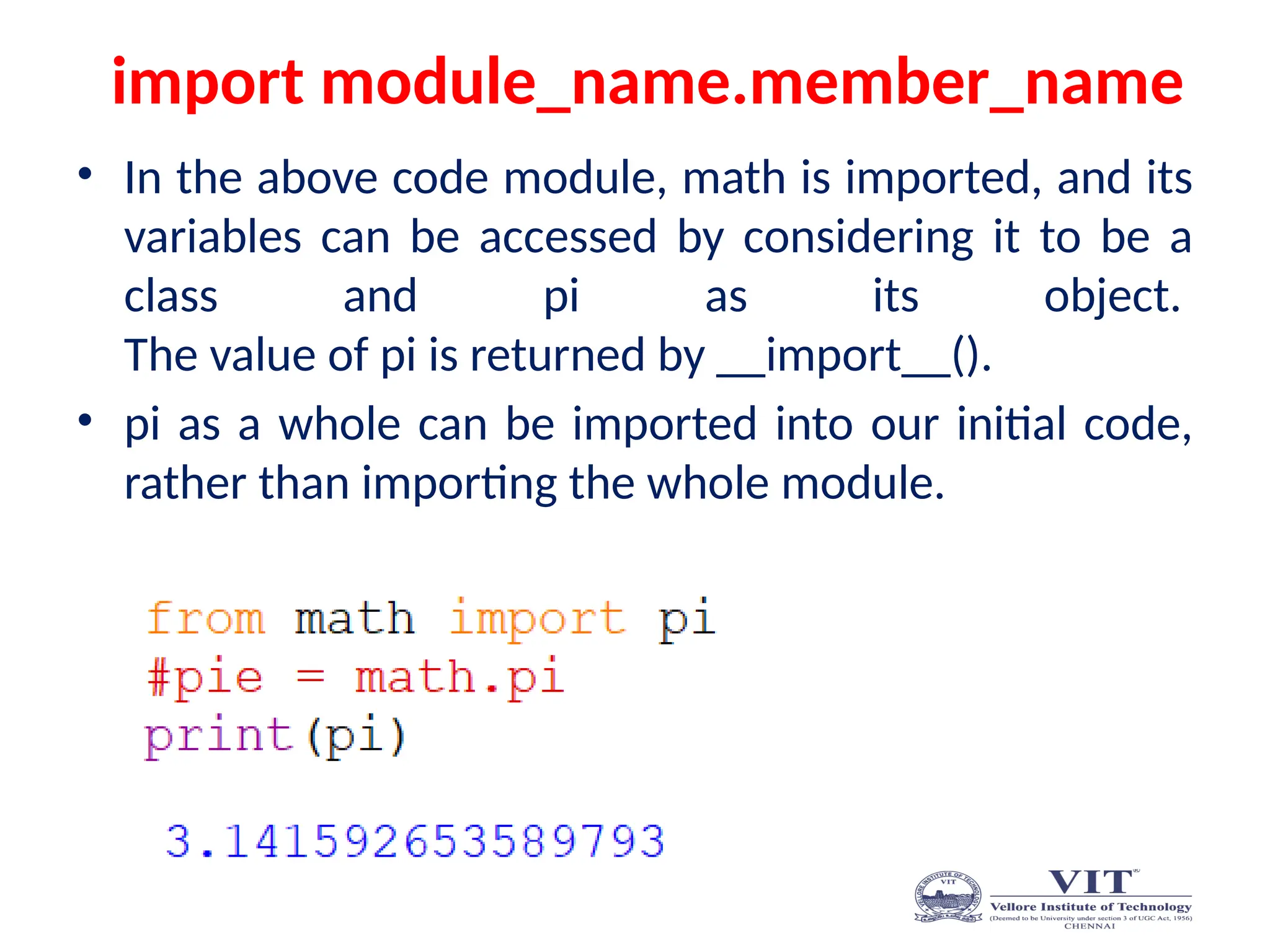 import module_name.member_name
• In the above code module, math is imported, and its
variables can be accessed by considering it to be a
class and pi as its object.
The value of pi is returned by __import__().
• pi as a whole can be imported into our initial code,
rather than importing the whole module.
 
