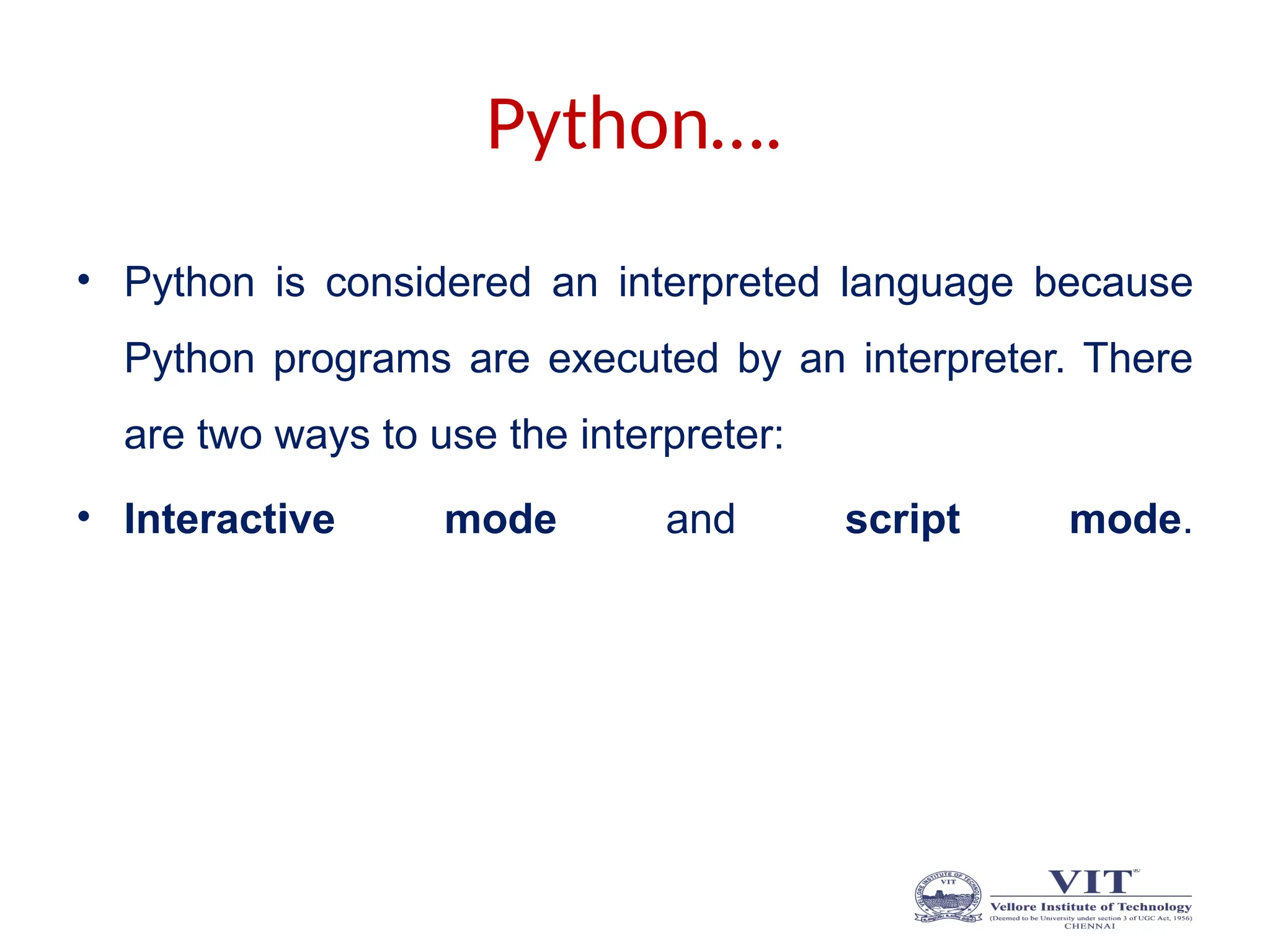 Python….
• Python is considered an interpreted language because
Python programs are executed by an interpreter. There
are two ways to use the interpreter:
• Interactive mode and script mode.
 