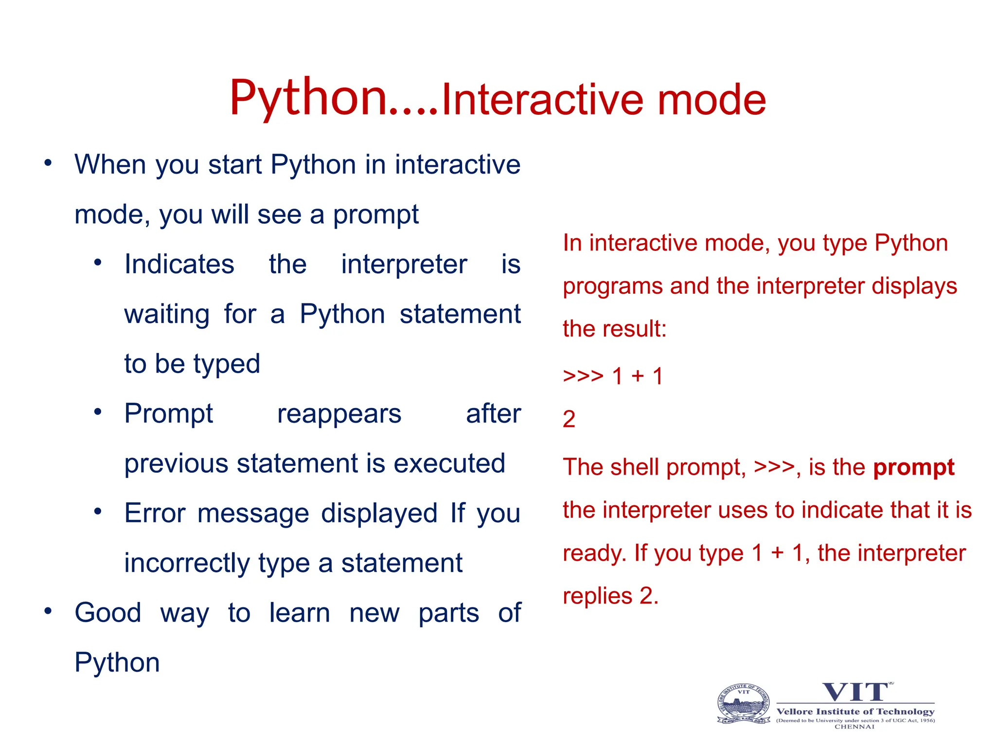 Python….Interactive mode
In interactive mode, you type Python
programs and the interpreter displays
the result:
>>> 1 + 1
2
The shell prompt, >>>, is the prompt
the interpreter uses to indicate that it is
ready. If you type 1 + 1, the interpreter
replies 2.
• When you start Python in interactive
mode, you will see a prompt
• Indicates the interpreter is
waiting for a Python statement
to be typed
• Prompt reappears after
previous statement is executed
• Error message displayed If you
incorrectly type a statement
• Good way to learn new parts of
Python
 