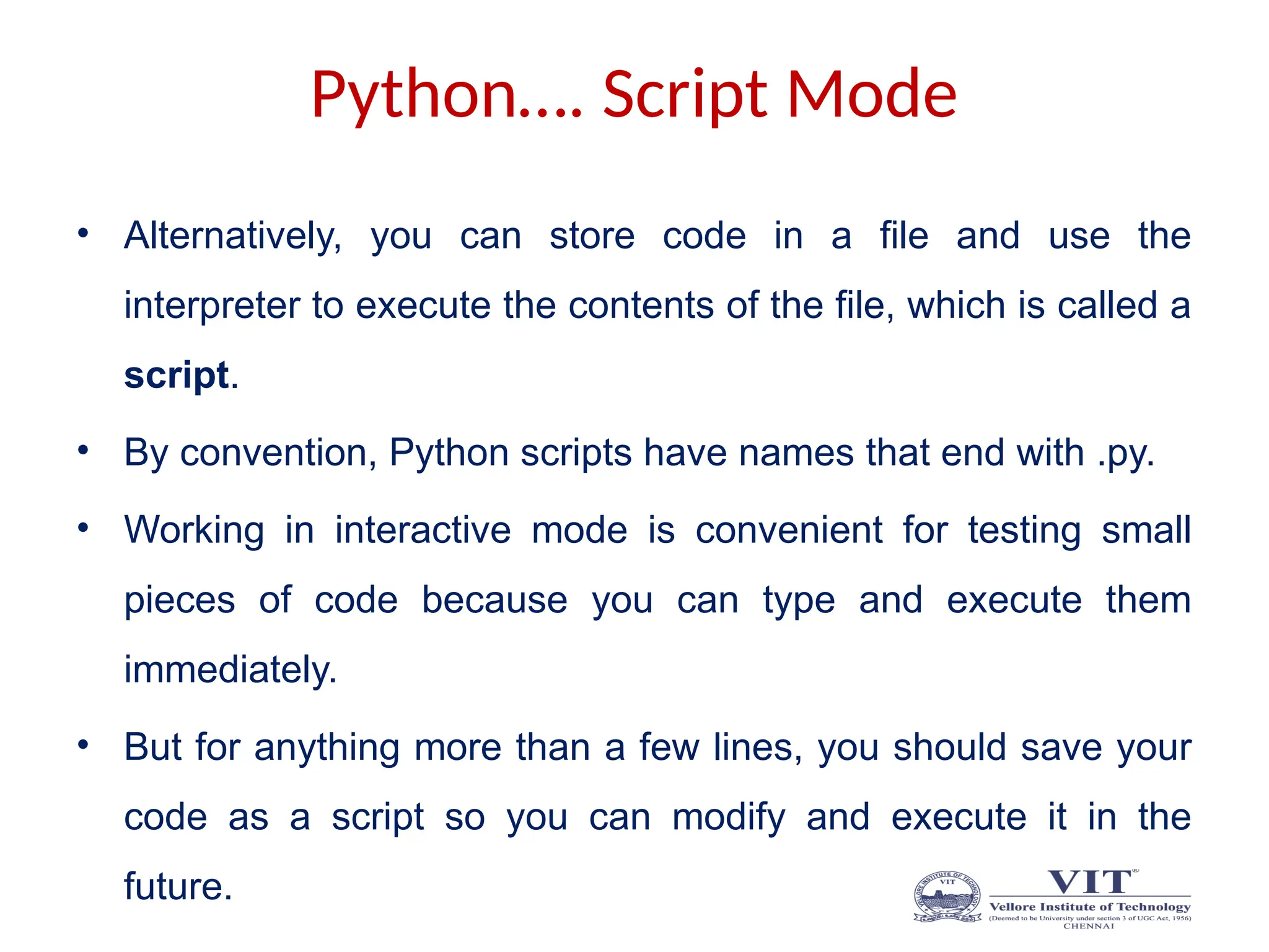 Python…. Script Mode
• Alternatively, you can store code in a file and use the
interpreter to execute the contents of the file, which is called a
script.
• By convention, Python scripts have names that end with .py.
• Working in interactive mode is convenient for testing small
pieces of code because you can type and execute them
immediately.
• But for anything more than a few lines, you should save your
code as a script so you can modify and execute it in the
future.
 