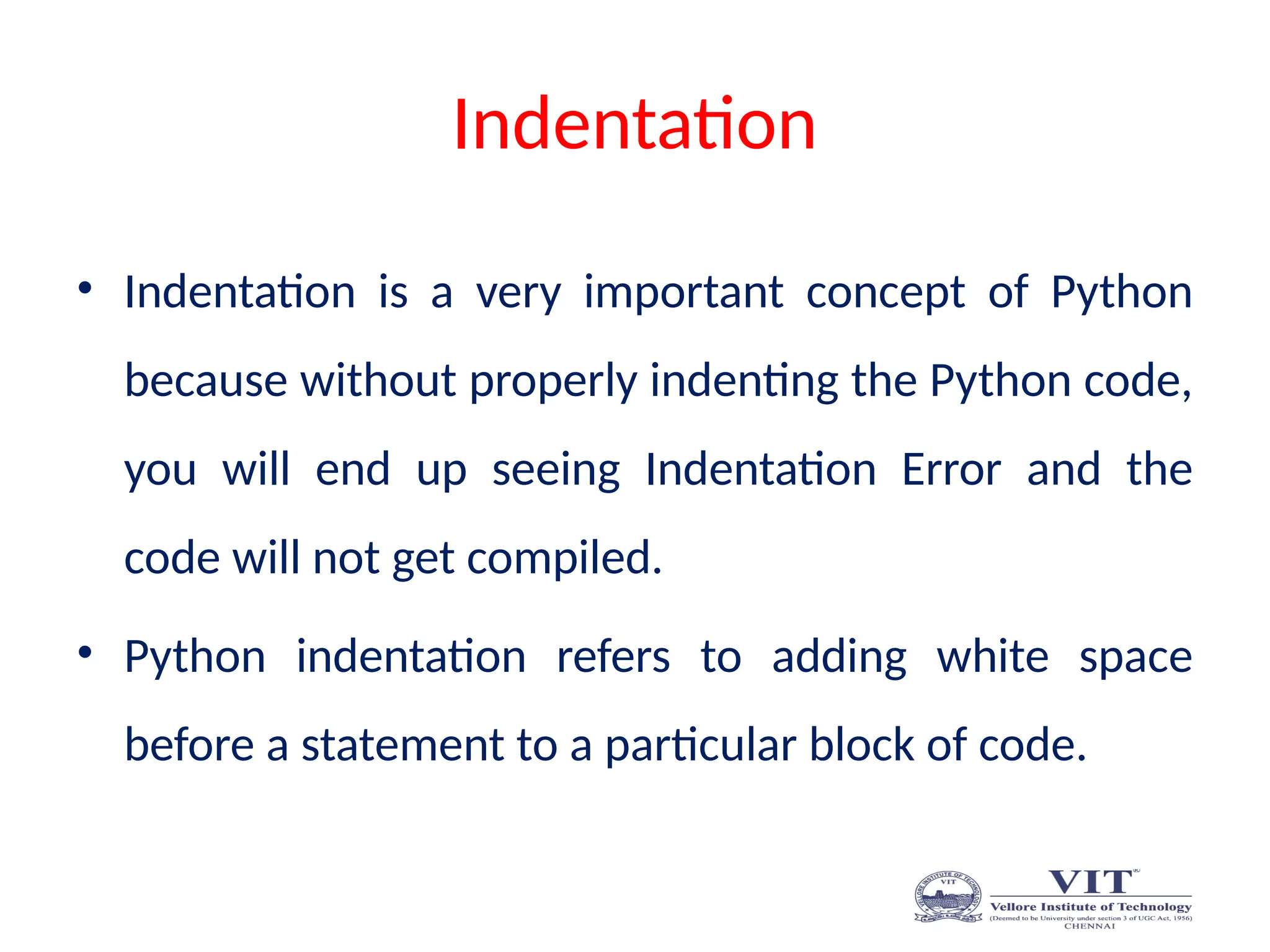 Indentation
• Indentation is a very important concept of Python
because without properly indenting the Python code,
you will end up seeing Indentation Error and the
code will not get compiled.
• Python indentation refers to adding white space
before a statement to a particular block of code.
 