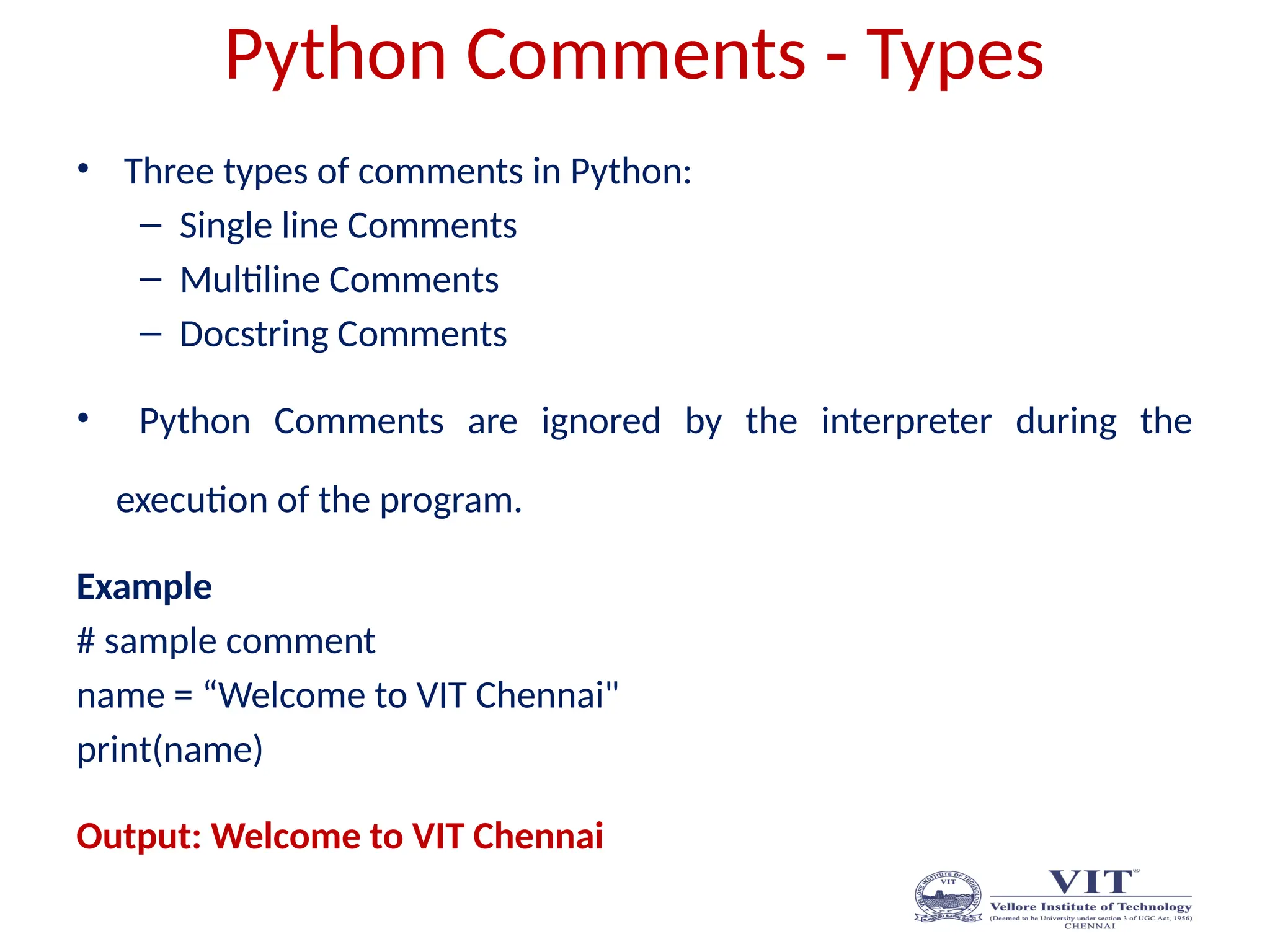Python Comments - Types
• Three types of comments in Python:
– Single line Comments
– Multiline Comments
– Docstring Comments
• Python Comments are ignored by the interpreter during the
execution of the program.
Example
# sample comment
name = “Welcome to VIT Chennai"
print(name)
Output: Welcome to VIT Chennai
 
