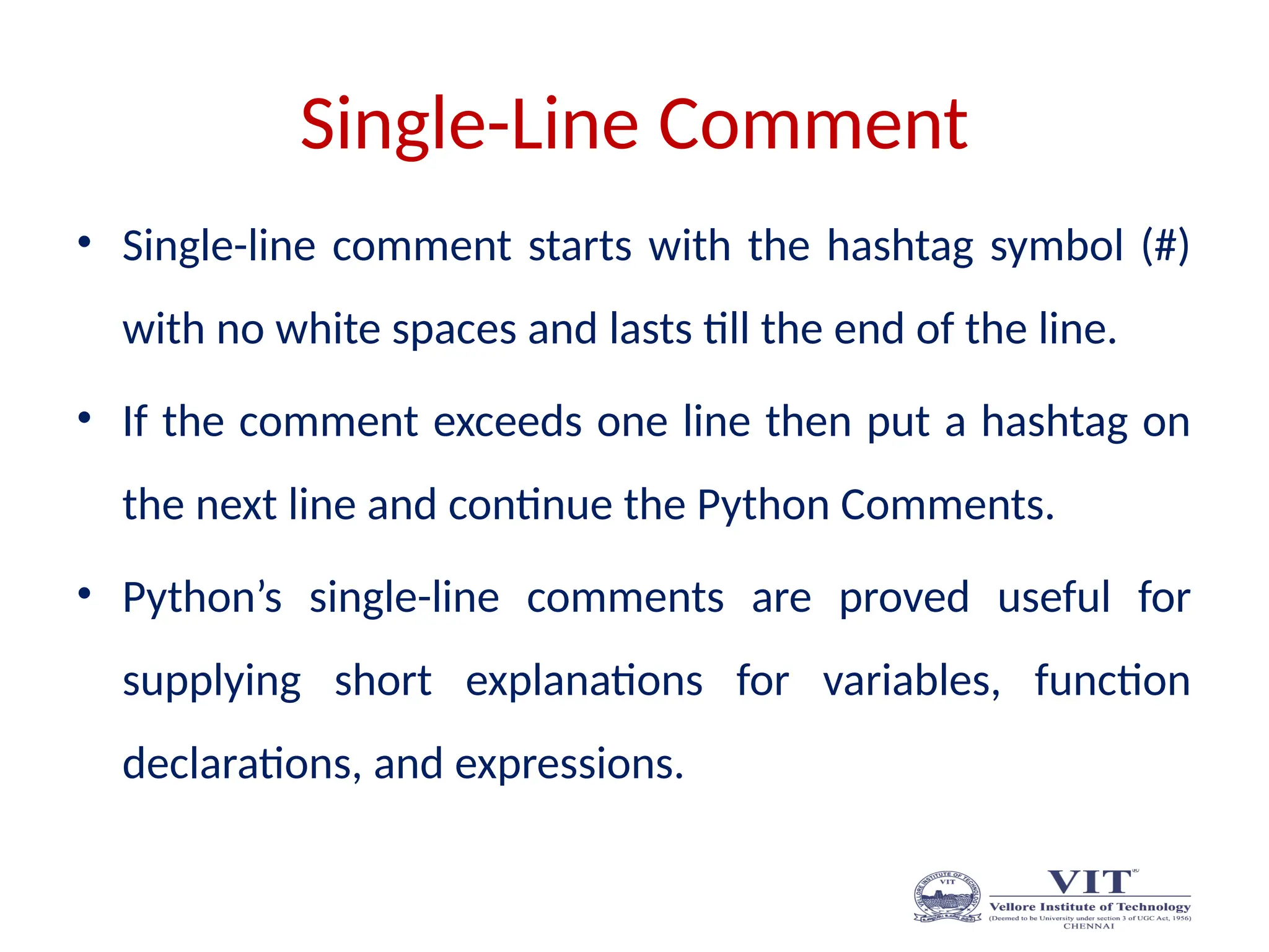 Single-Line Comment
• Single-line comment starts with the hashtag symbol (#)
with no white spaces and lasts till the end of the line.
• If the comment exceeds one line then put a hashtag on
the next line and continue the Python Comments.
• Python’s single-line comments are proved useful for
supplying short explanations for variables, function
declarations, and expressions.
 