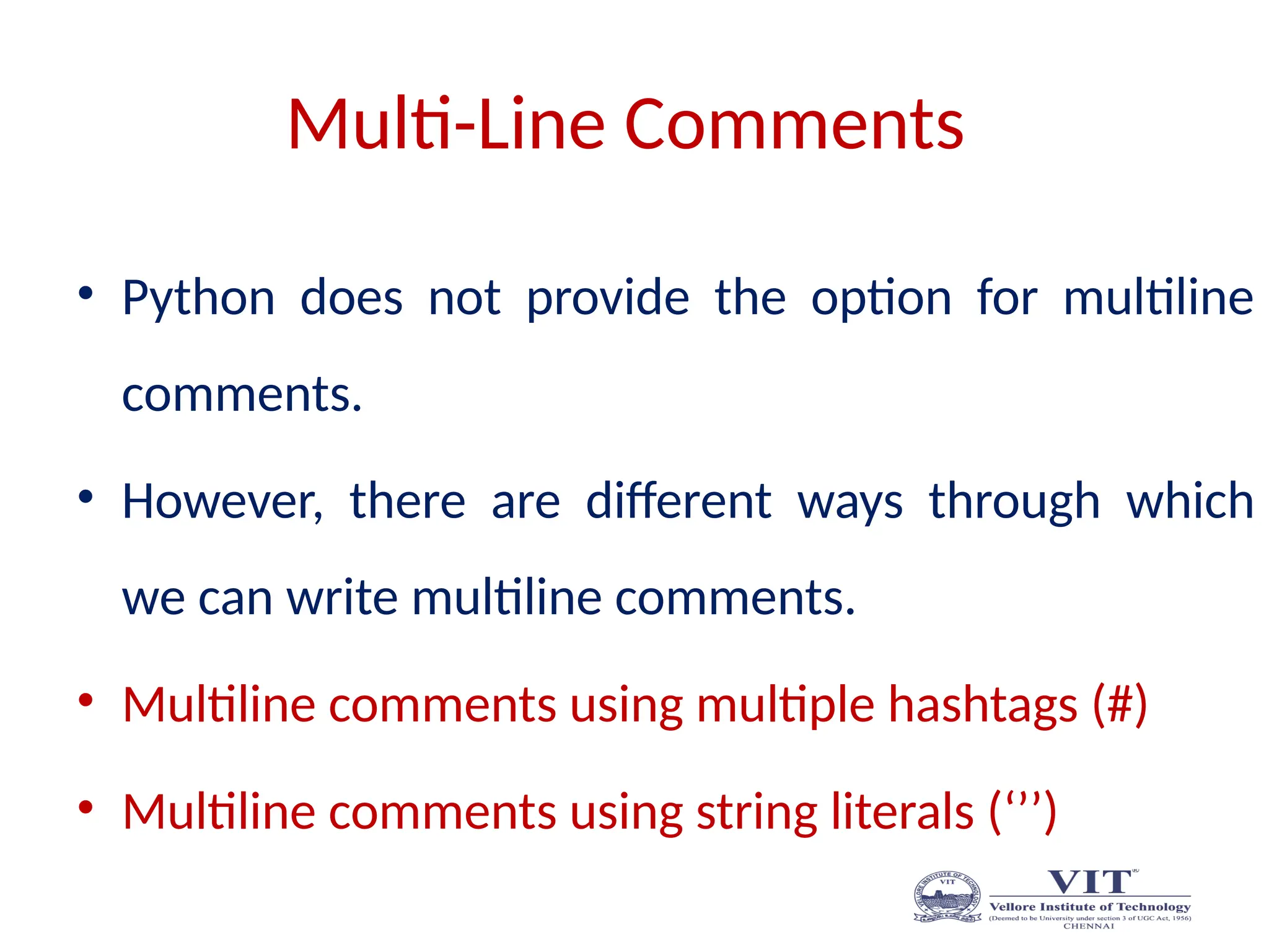 Multi-Line Comments
• Python does not provide the option for multiline
comments.
• However, there are different ways through which
we can write multiline comments.
• Multiline comments using multiple hashtags (#)
• Multiline comments using string literals (‘’’)
 
