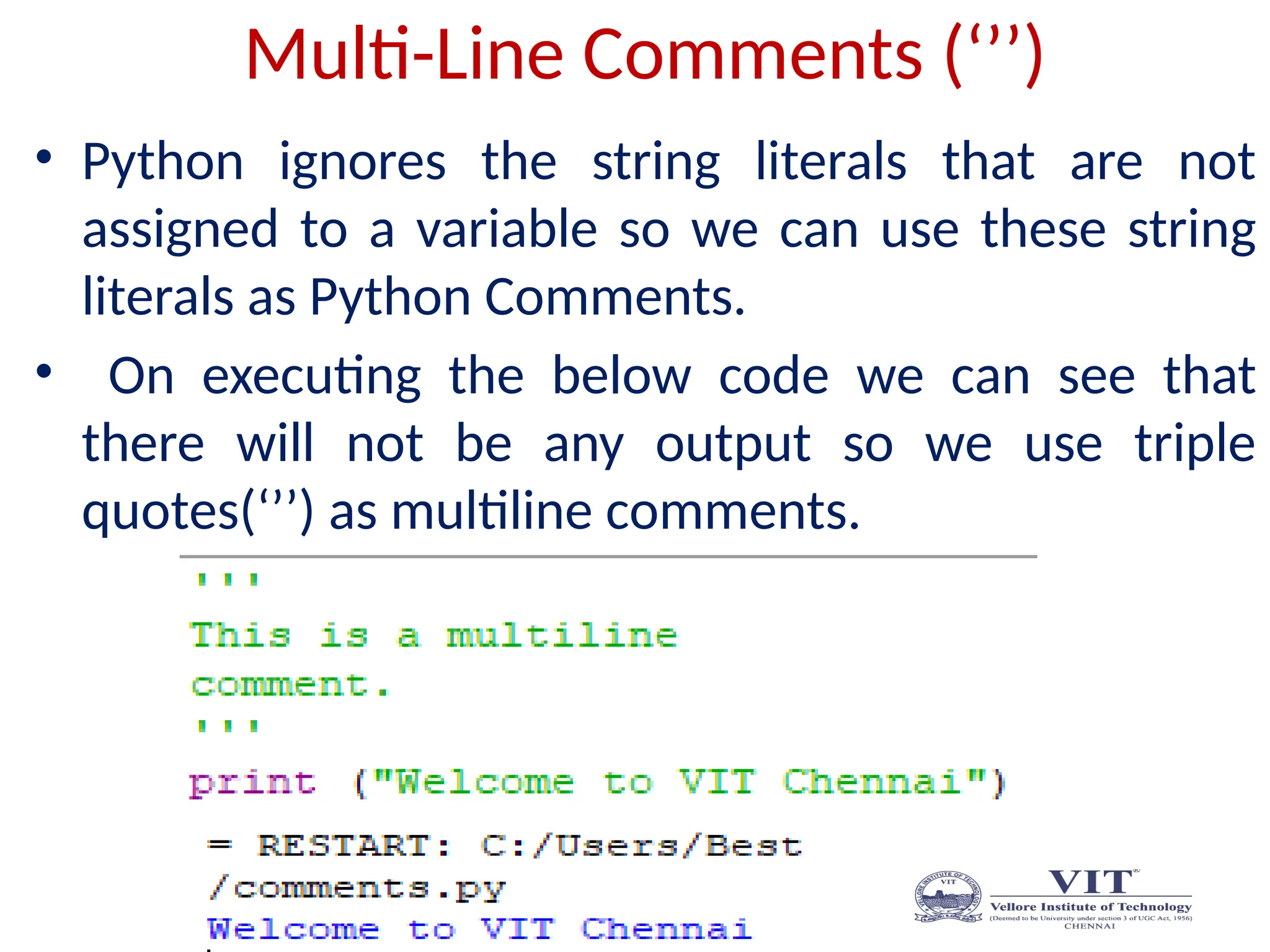 Multi-Line Comments (‘’’)
• Python ignores the string literals that are not
assigned to a variable so we can use these string
literals as Python Comments.
• On executing the below code we can see that
there will not be any output so we use triple
quotes(‘’’) as multiline comments.
 