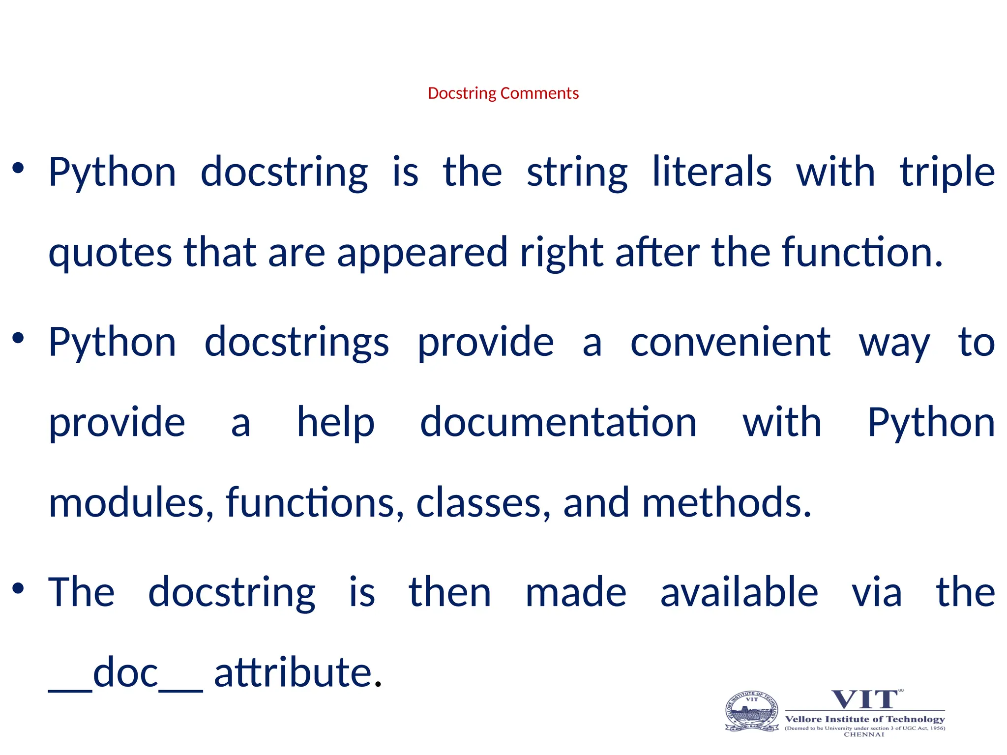Docstring Comments
• Python docstring is the string literals with triple
quotes that are appeared right after the function.
• Python docstrings provide a convenient way to
provide a help documentation with Python
modules, functions, classes, and methods.
• The docstring is then made available via the
__doc__ attribute.
 