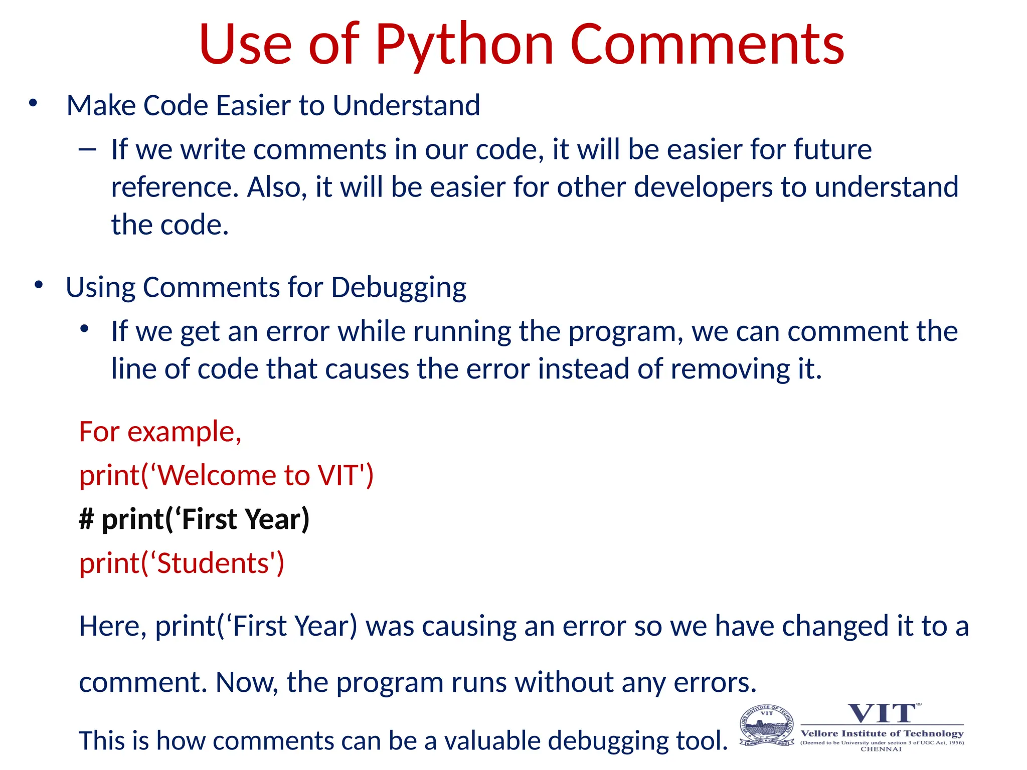 Use of Python Comments
• Make Code Easier to Understand
– If we write comments in our code, it will be easier for future
reference. Also, it will be easier for other developers to understand
the code.
• Using Comments for Debugging
• If we get an error while running the program, we can comment the
line of code that causes the error instead of removing it.
For example,
print(‘Welcome to VIT')
# print(‘First Year)
print(‘Students')
Here, print(‘First Year) was causing an error so we have changed it to a
comment. Now, the program runs without any errors.
This is how comments can be a valuable debugging tool.
 