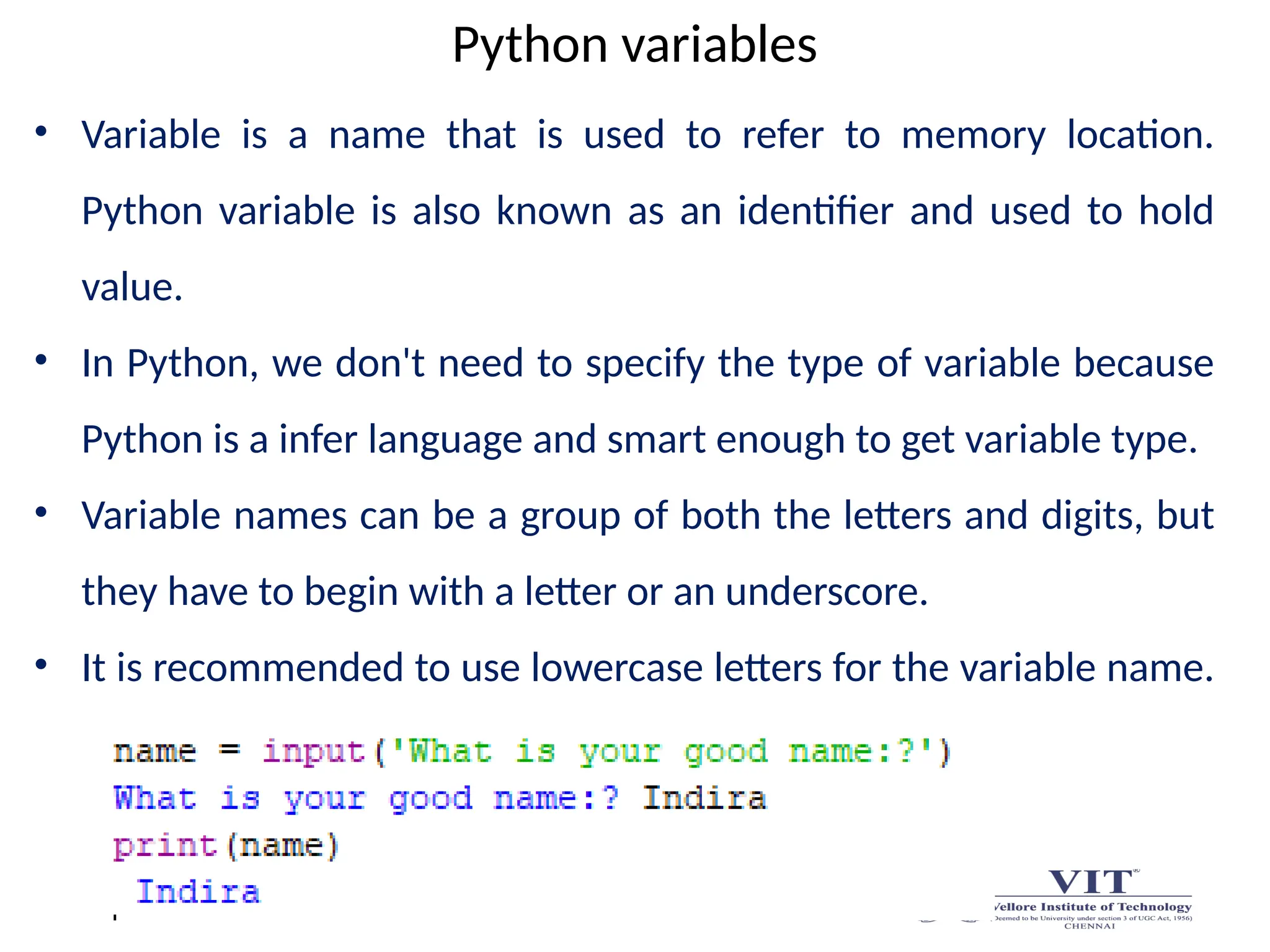 Python variables
• Variable is a name that is used to refer to memory location.
Python variable is also known as an identifier and used to hold
value.
• In Python, we don't need to specify the type of variable because
Python is a infer language and smart enough to get variable type.
• Variable names can be a group of both the letters and digits, but
they have to begin with a letter or an underscore.
• It is recommended to use lowercase letters for the variable name.
 