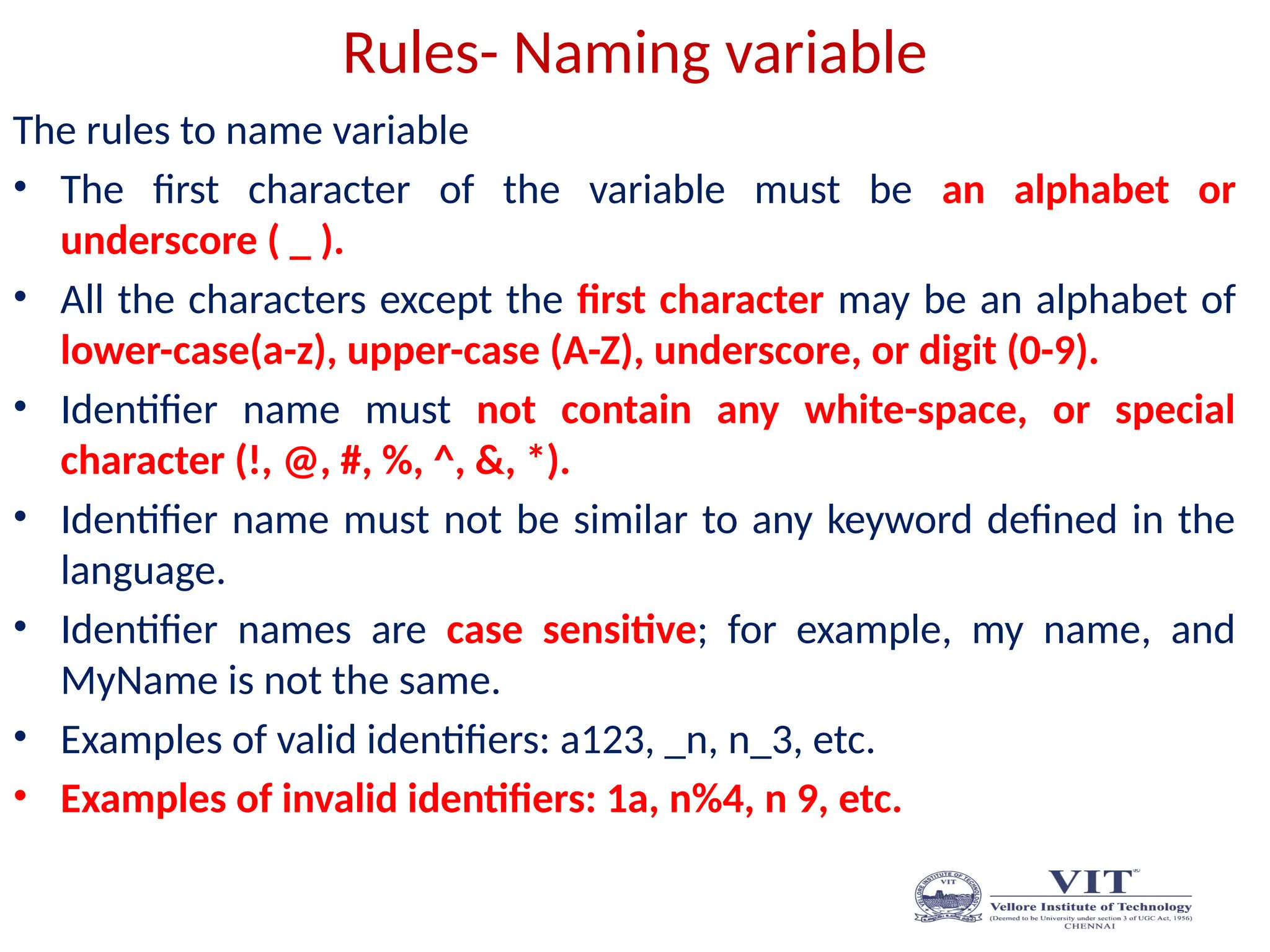 Rules- Naming variable
The rules to name variable
• The first character of the variable must be an alphabet or
underscore ( _ ).
• All the characters except the first character may be an alphabet of
lower-case(a-z), upper-case (A-Z), underscore, or digit (0-9).
• Identifier name must not contain any white-space, or special
character (!, @, #, %, ^, &, *).
• Identifier name must not be similar to any keyword defined in the
language.
• Identifier names are case sensitive; for example, my name, and
MyName is not the same.
• Examples of valid identifiers: a123, _n, n_3, etc.
• Examples of invalid identifiers: 1a, n%4, n 9, etc.
 