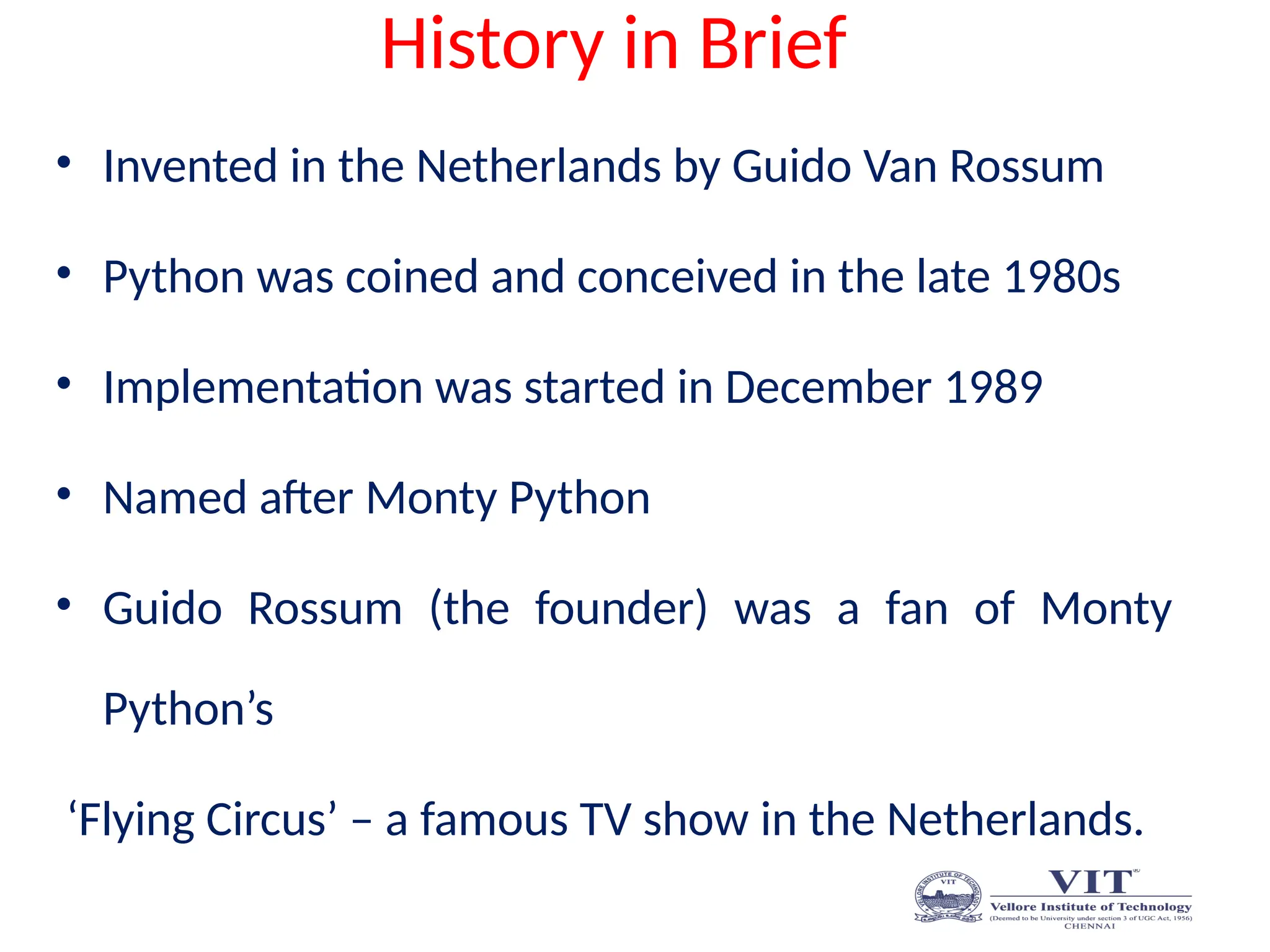 History in Brief
• Invented in the Netherlands by Guido Van Rossum
• Python was coined and conceived in the late 1980s
• Implementation was started in December 1989
• Named after Monty Python
• Guido Rossum (the founder) was a fan of Monty
Python’s
‘Flying Circus’ – a famous TV show in the Netherlands.
 