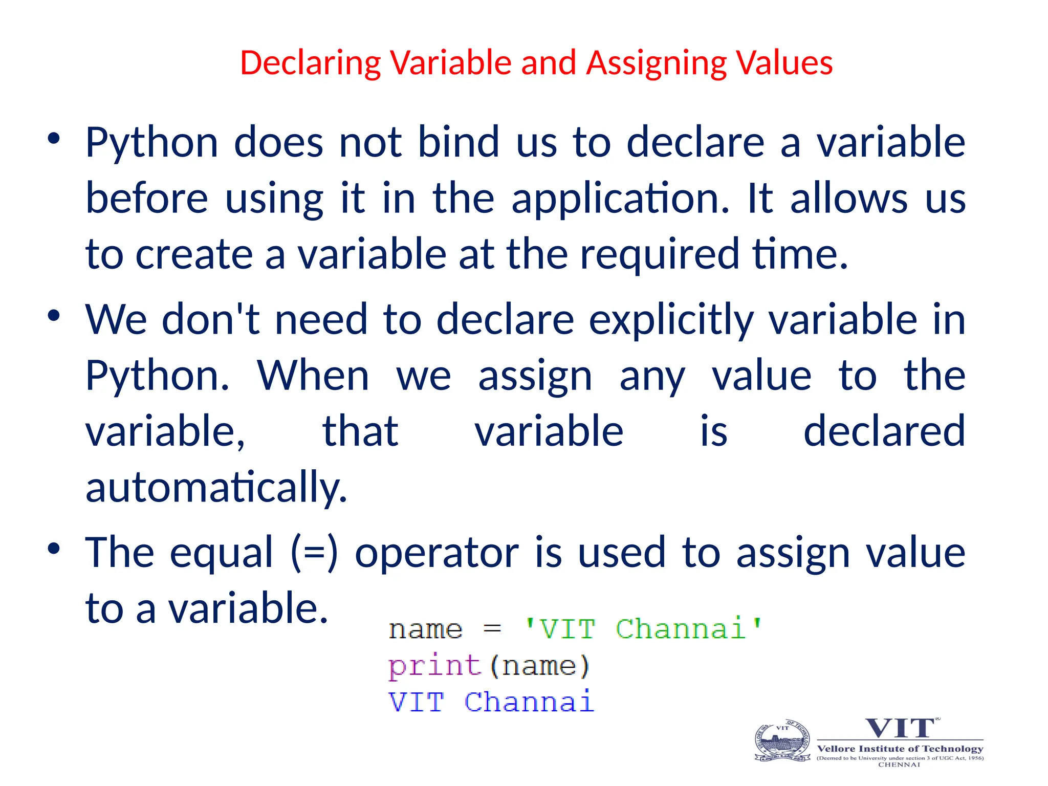 Declaring Variable and Assigning Values
• Python does not bind us to declare a variable
before using it in the application. It allows us
to create a variable at the required time.
• We don't need to declare explicitly variable in
Python. When we assign any value to the
variable, that variable is declared
automatically.
• The equal (=) operator is used to assign value
to a variable.
 