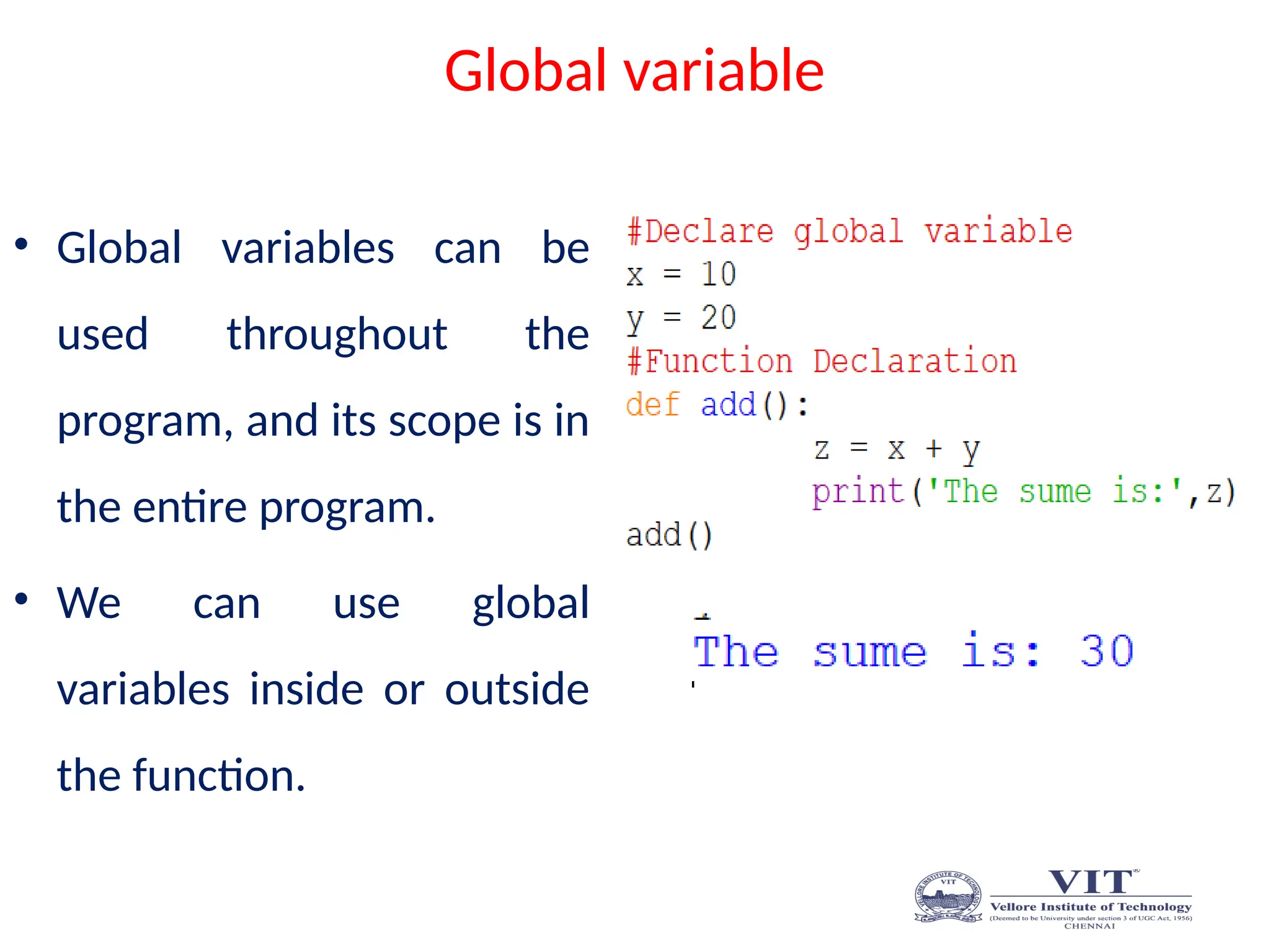 Global variable
• Global variables can be
used throughout the
program, and its scope is in
the entire program.
• We can use global
variables inside or outside
the function.
 
