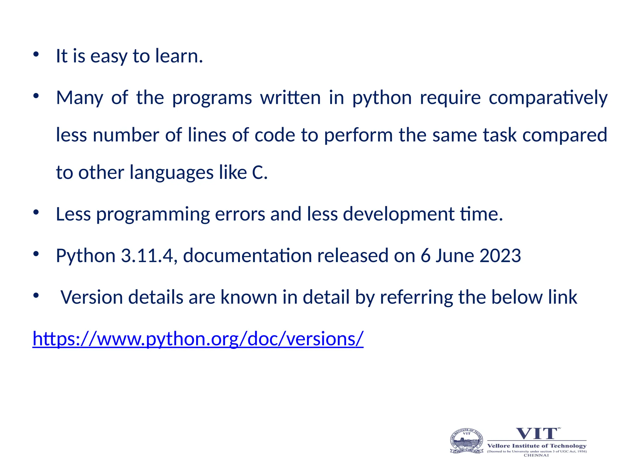 • It is easy to learn.
• Many of the programs written in python require comparatively
less number of lines of code to perform the same task compared
to other languages like C.
• Less programming errors and less development time.
• Python 3.11.4, documentation released on 6 June 2023
• Version details are known in detail by referring the below link
https://www.python.org/doc/versions/
 