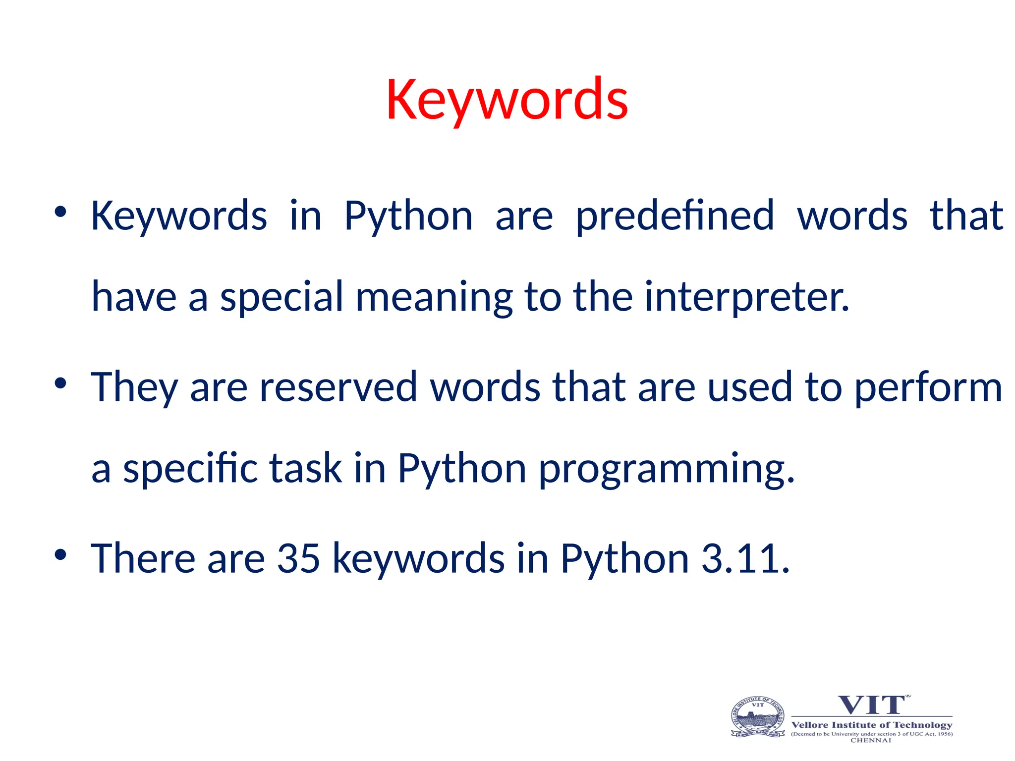 Keywords
• Keywords in Python are predefined words that
have a special meaning to the interpreter.
• They are reserved words that are used to perform
a specific task in Python programming.
• There are 35 keywords in Python 3.11.
 