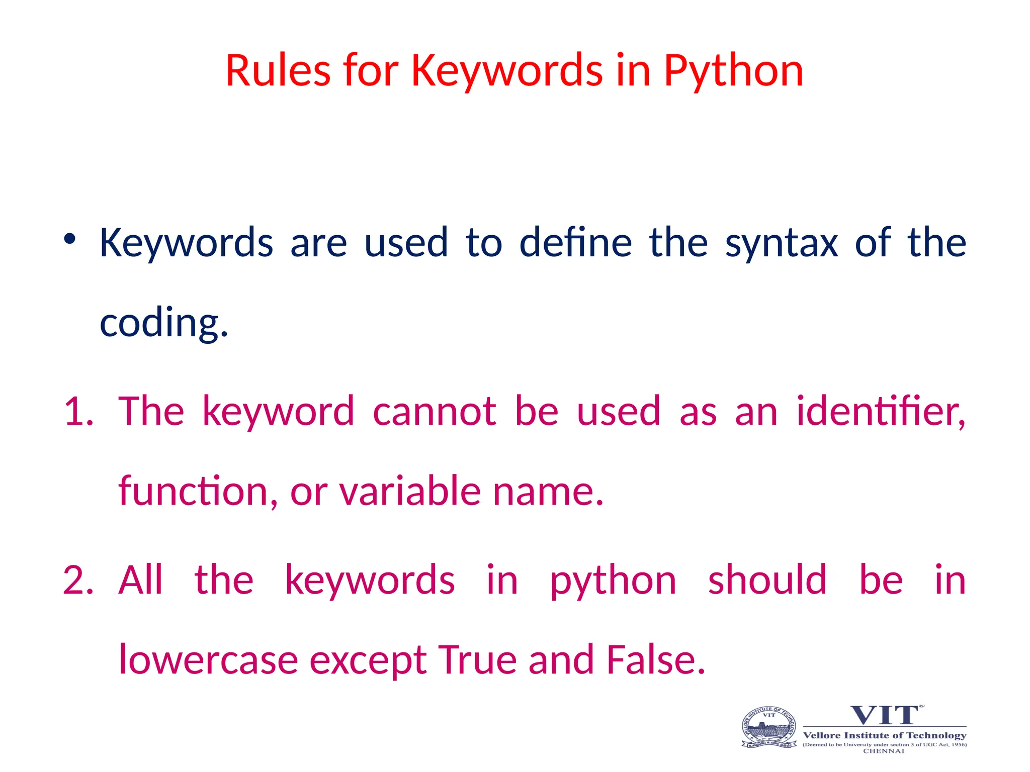 Rules for Keywords in Python
• Keywords are used to define the syntax of the
coding.
1. The keyword cannot be used as an identifier,
function, or variable name.
2. All the keywords in python should be in
lowercase except True and False.
 