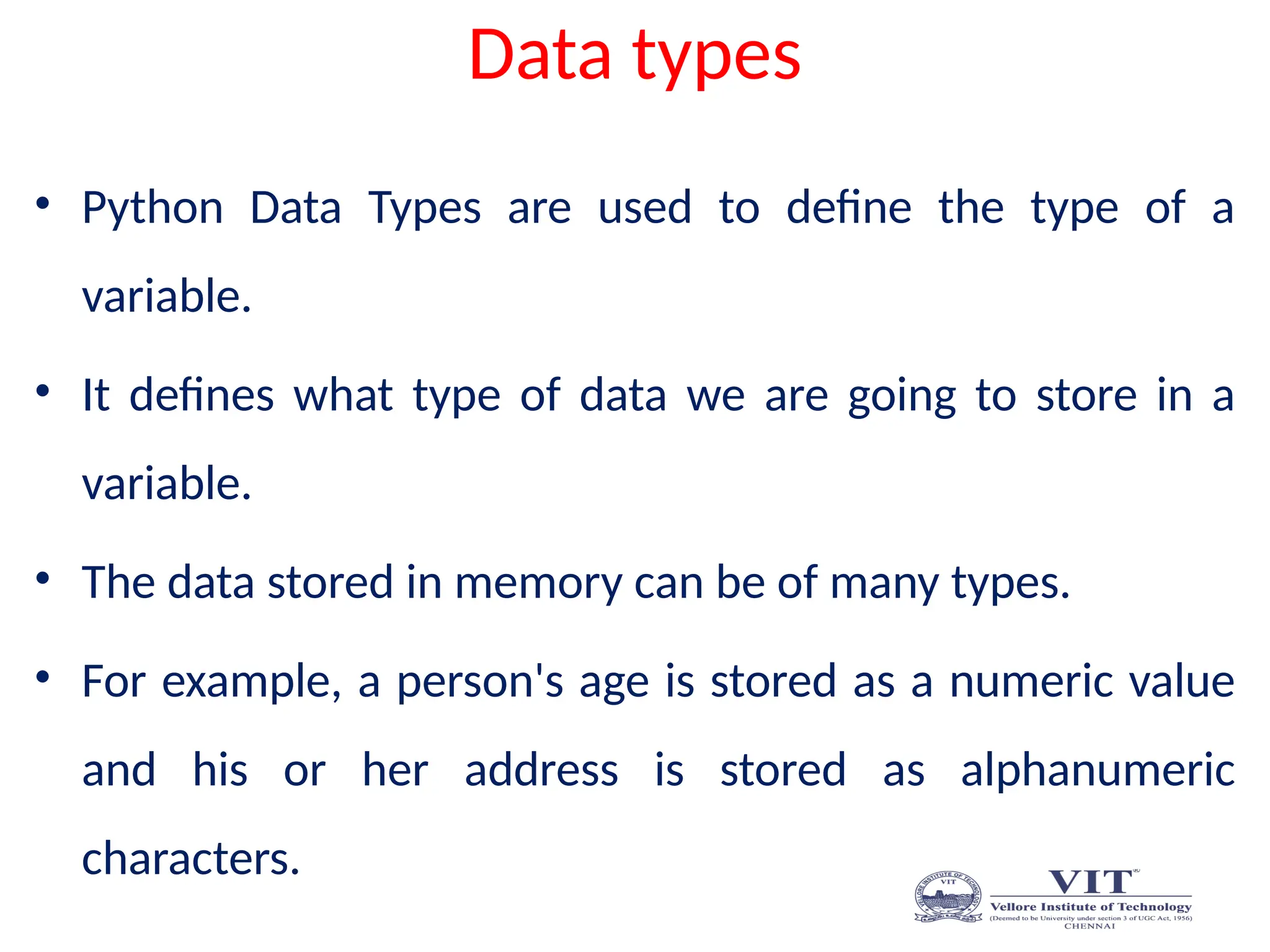 Data types
• Python Data Types are used to define the type of a
variable.
• It defines what type of data we are going to store in a
variable.
• The data stored in memory can be of many types.
• For example, a person's age is stored as a numeric value
and his or her address is stored as alphanumeric
characters.
 