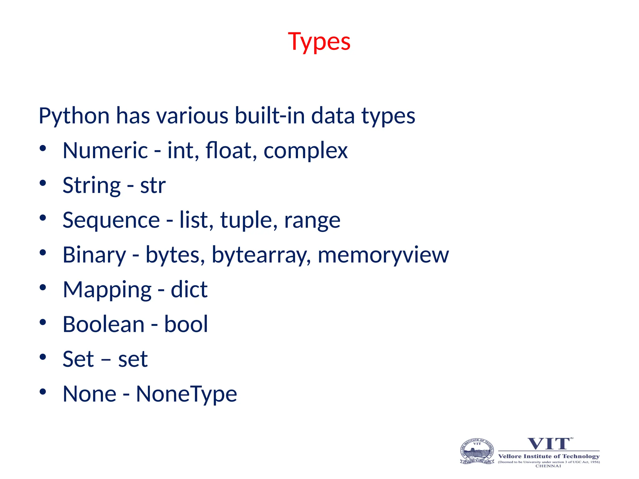 Types
Python has various built-in data types
• Numeric - int, float, complex
• String - str
• Sequence - list, tuple, range
• Binary - bytes, bytearray, memoryview
• Mapping - dict
• Boolean - bool
• Set – set
• None - NoneType
 