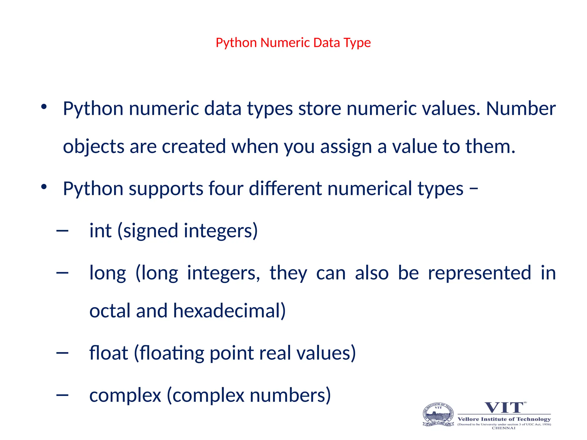 Python Numeric Data Type
• Python numeric data types store numeric values. Number
objects are created when you assign a value to them.
• Python supports four different numerical types −
– int (signed integers)
– long (long integers, they can also be represented in
octal and hexadecimal)
– float (floating point real values)
– complex (complex numbers)
 