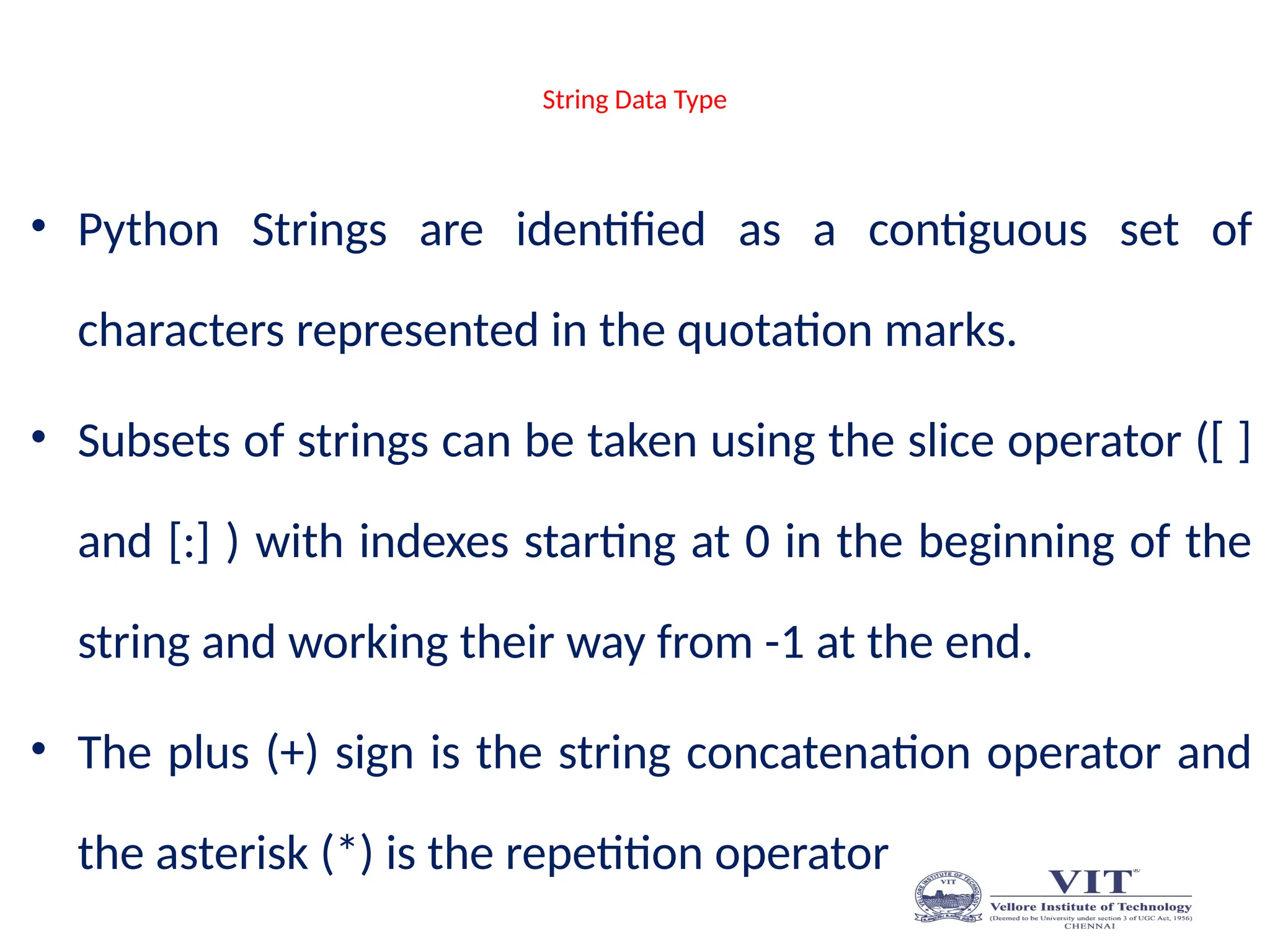 String Data Type
• Python Strings are identified as a contiguous set of
characters represented in the quotation marks.
• Subsets of strings can be taken using the slice operator ([ ]
and [:] ) with indexes starting at 0 in the beginning of the
string and working their way from -1 at the end.
• The plus (+) sign is the string concatenation operator and
the asterisk (*) is the repetition operator
 