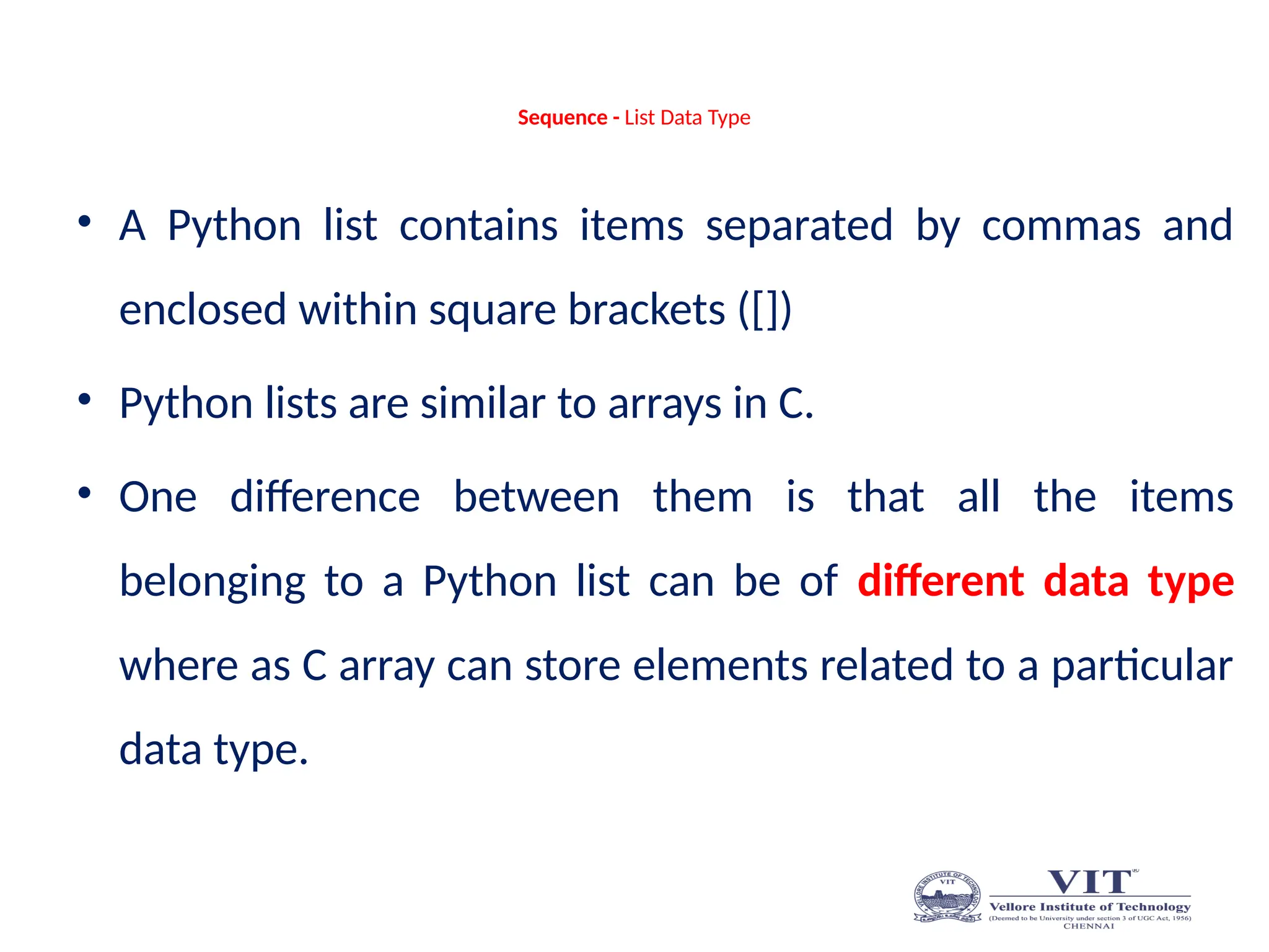 Sequence - List Data Type
• A Python list contains items separated by commas and
enclosed within square brackets ([])
• Python lists are similar to arrays in C.
• One difference between them is that all the items
belonging to a Python list can be of different data type
where as C array can store elements related to a particular
data type.
 