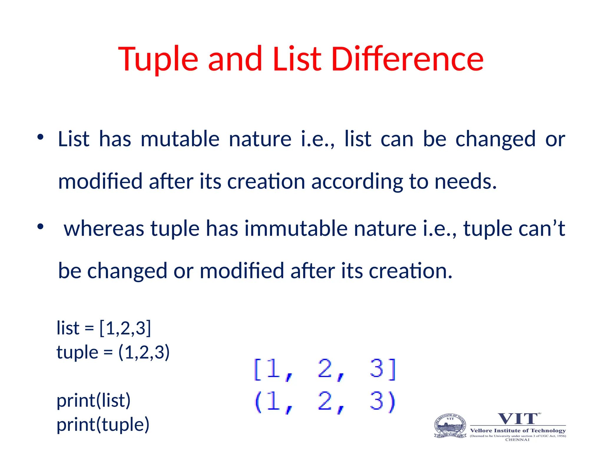 Tuple and List Difference
• List has mutable nature i.e., list can be changed or
modified after its creation according to needs.
• whereas tuple has immutable nature i.e., tuple can’t
be changed or modified after its creation.
list = [1,2,3]
tuple = (1,2,3)
print(list)
print(tuple)
 