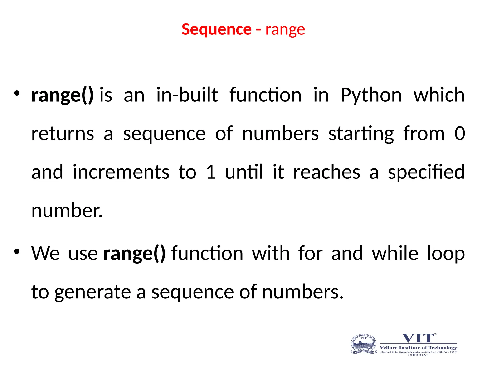 Sequence - range
• range() is an in-built function in Python which
returns a sequence of numbers starting from 0
and increments to 1 until it reaches a specified
number.
• We use range() function with for and while loop
to generate a sequence of numbers.
 