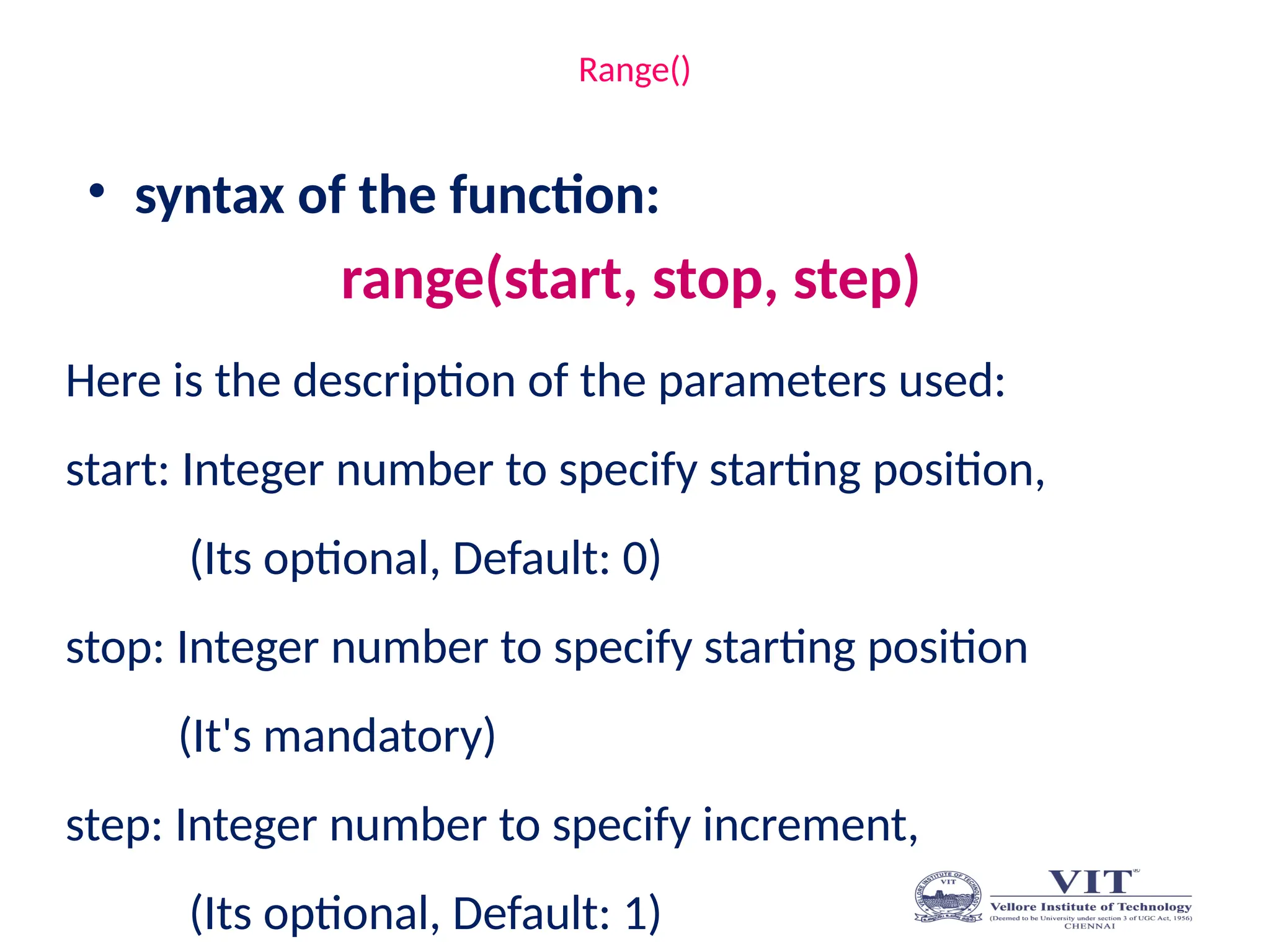 Range()
• syntax of the function:
range(start, stop, step)
Here is the description of the parameters used:
start: Integer number to specify starting position,
(Its optional, Default: 0)
stop: Integer number to specify starting position
(It's mandatory)
step: Integer number to specify increment,
(Its optional, Default: 1)
 