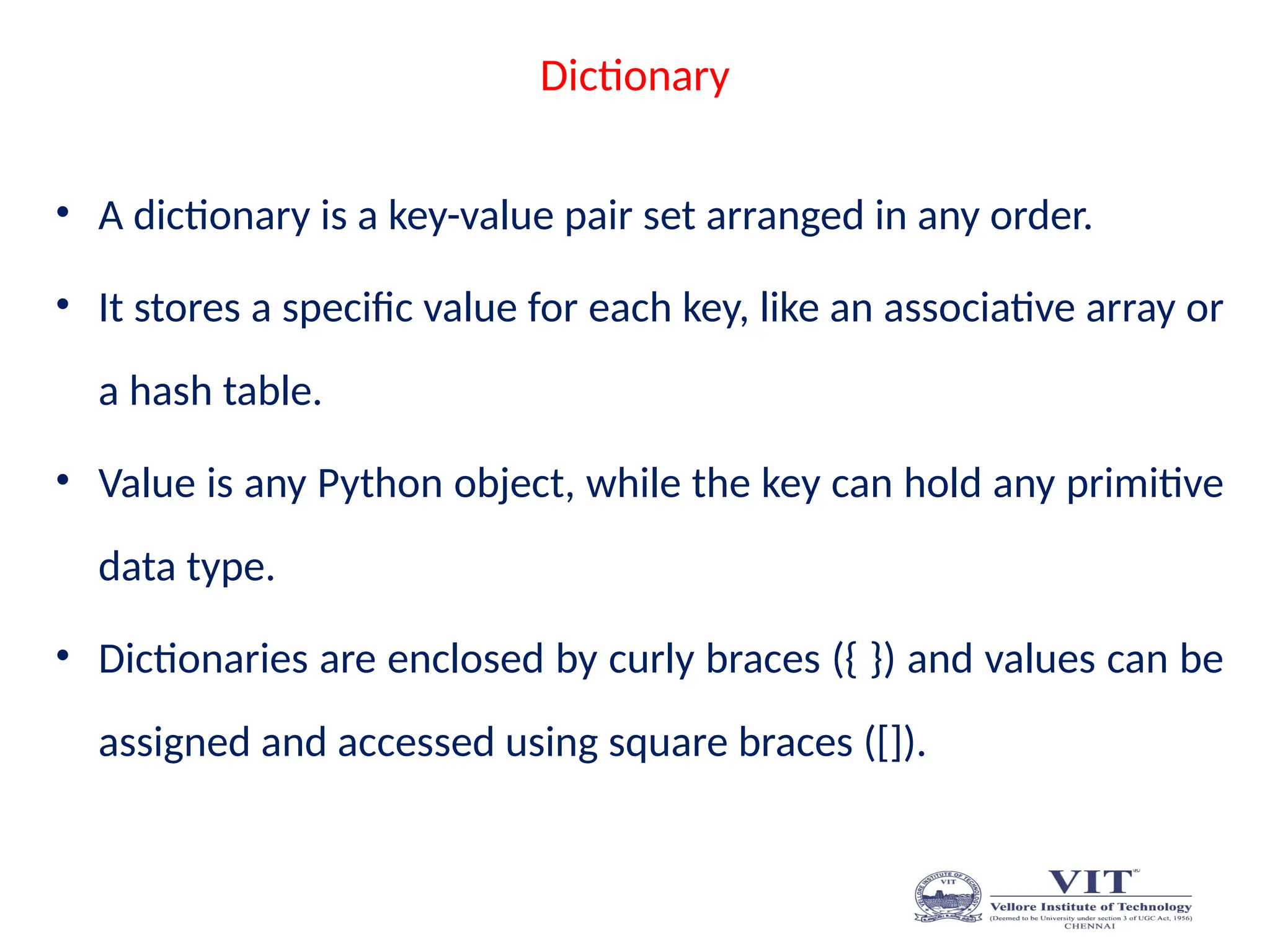 Dictionary
• A dictionary is a key-value pair set arranged in any order.
• It stores a specific value for each key, like an associative array or
a hash table.
• Value is any Python object, while the key can hold any primitive
data type.
• Dictionaries are enclosed by curly braces ({ }) and values can be
assigned and accessed using square braces ([]).
 