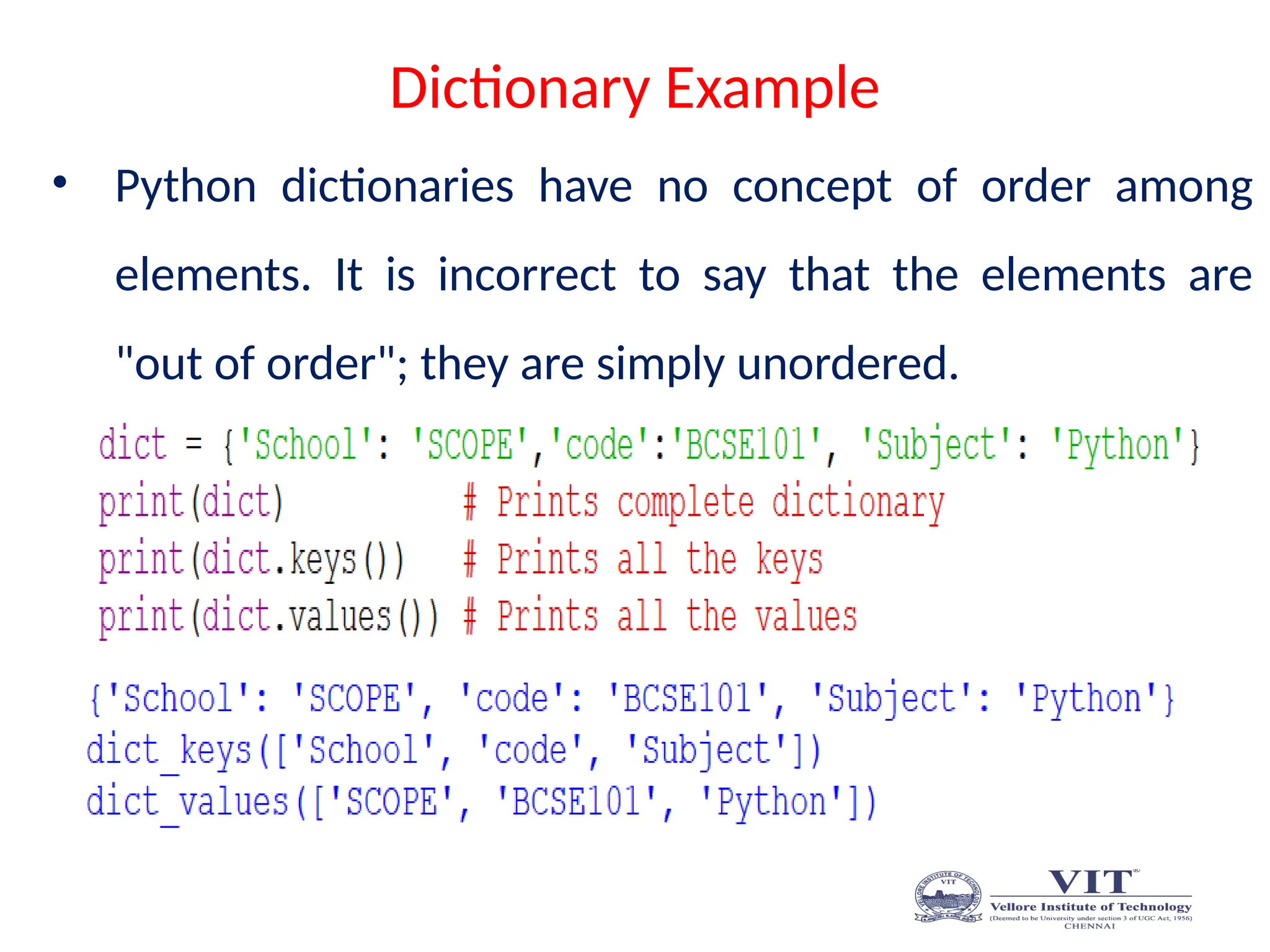 Dictionary Example
• Python dictionaries have no concept of order among
elements. It is incorrect to say that the elements are
"out of order"; they are simply unordered.
 