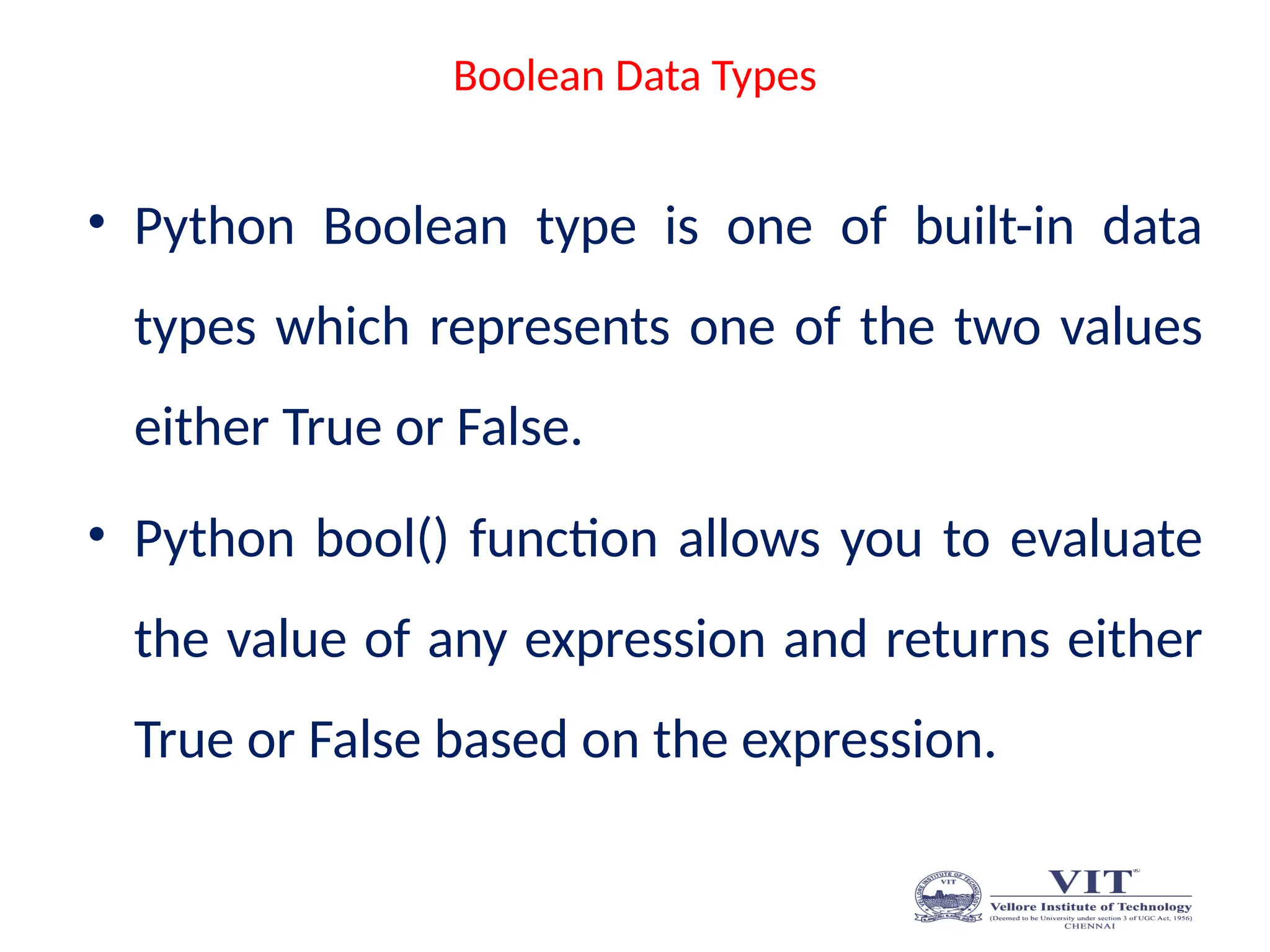 Boolean Data Types
• Python Boolean type is one of built-in data
types which represents one of the two values
either True or False.
• Python bool() function allows you to evaluate
the value of any expression and returns either
True or False based on the expression.
 