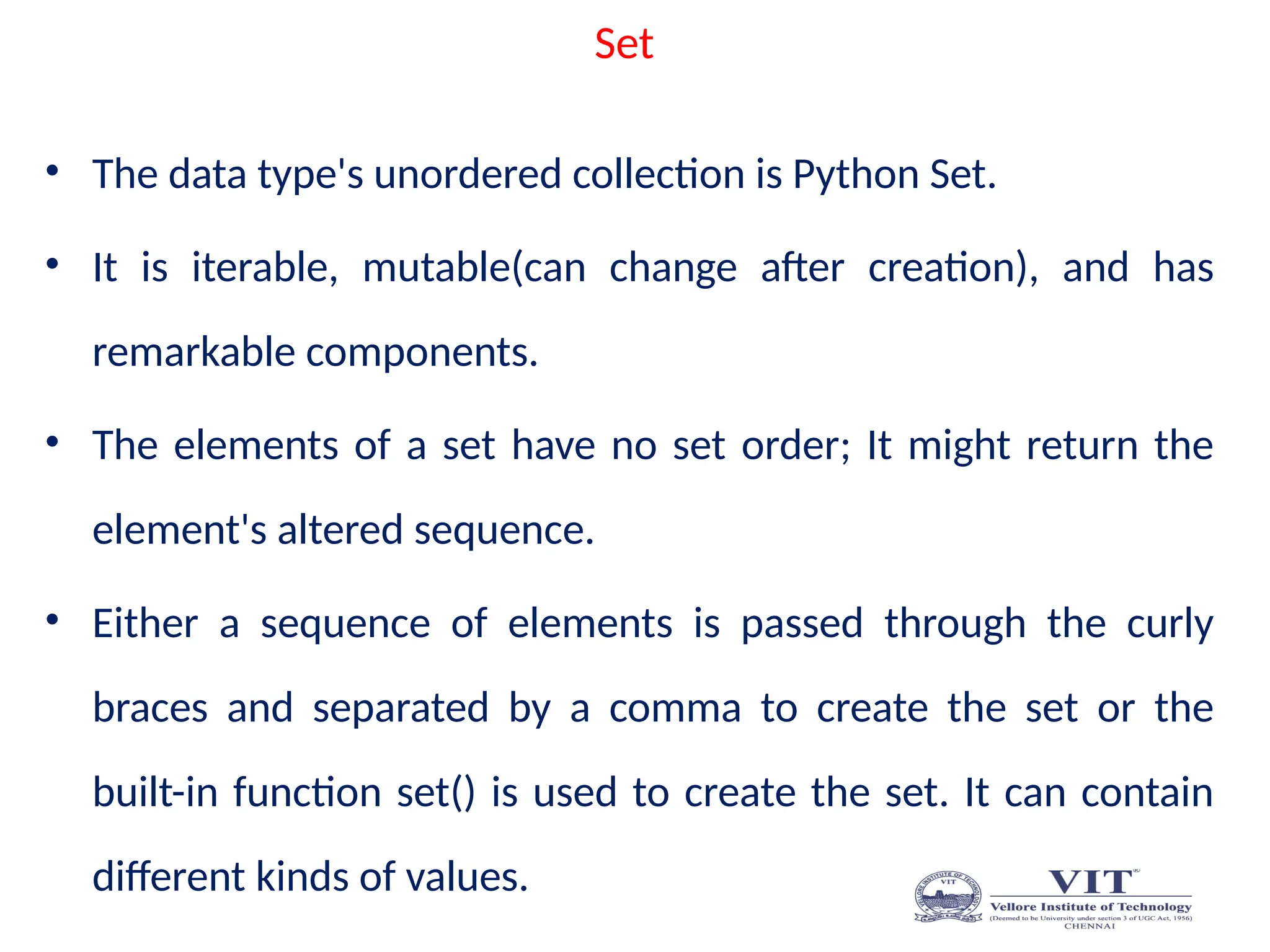 Set
• The data type's unordered collection is Python Set.
• It is iterable, mutable(can change after creation), and has
remarkable components.
• The elements of a set have no set order; It might return the
element's altered sequence.
• Either a sequence of elements is passed through the curly
braces and separated by a comma to create the set or the
built-in function set() is used to create the set. It can contain
different kinds of values.
 