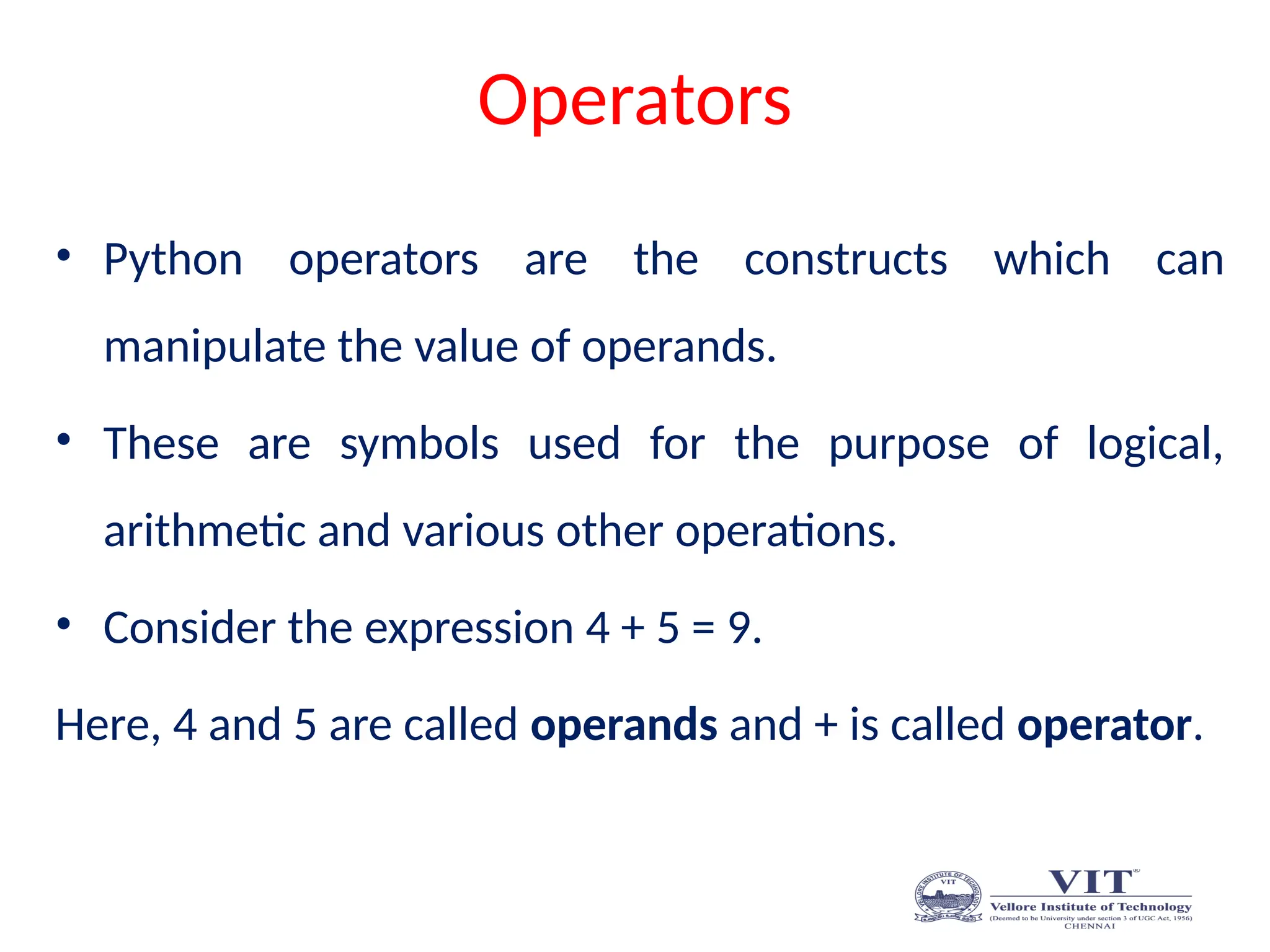 Operators
• Python operators are the constructs which can
manipulate the value of operands.
• These are symbols used for the purpose of logical,
arithmetic and various other operations.
• Consider the expression 4 + 5 = 9.
Here, 4 and 5 are called operands and + is called operator.
 