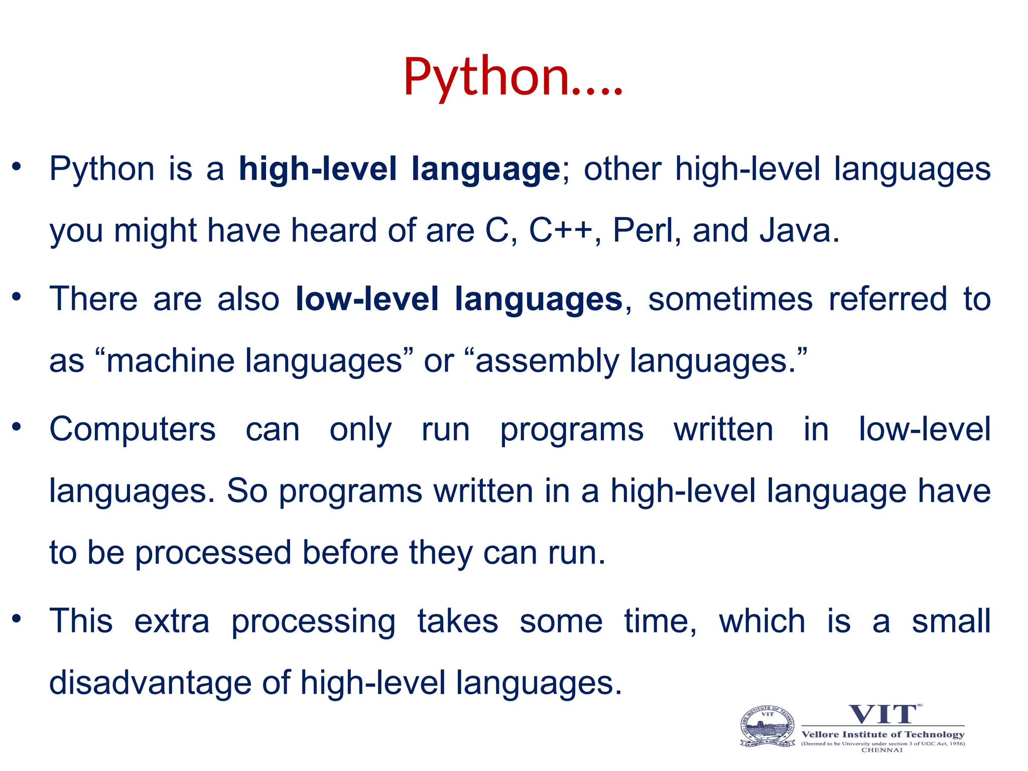 Python….
• Python is a high-level language; other high-level languages
you might have heard of are C, C++, Perl, and Java.
• There are also low-level languages, sometimes referred to
as “machine languages” or “assembly languages.”
• Computers can only run programs written in low-level
languages. So programs written in a high-level language have
to be processed before they can run.
• This extra processing takes some time, which is a small
disadvantage of high-level languages.
 