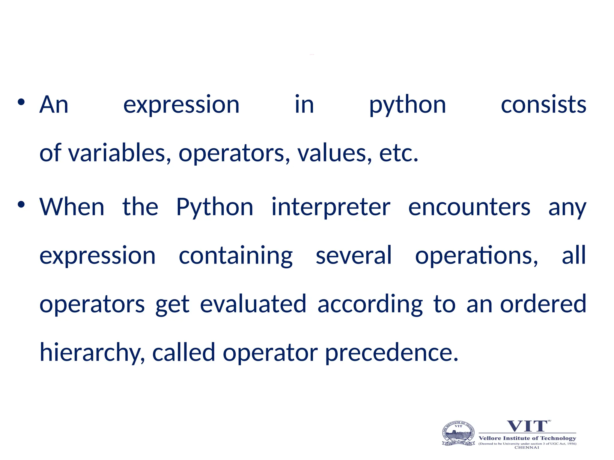Pre ce den ce of Op era tors
• An expression in python consists
of variables, operators, values, etc.
• When the Python interpreter encounters any
expression containing several operations, all
operators get evaluated according to an ordered
hierarchy, called operator precedence.
 