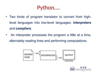 Python….
• Two kinds of program translator to convert from high-
level languages into low-level languages: interpreters
and compilers.
• An interpreter processes the program a little at a time,
alternately reading lines and performing computations.
 