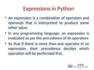 Expressions in Python
• An expression is a combination of operators and
operands that is interpreted to produce some
other value.
• In any programming language, an expression is
evaluated as per the precedence of its operators.
• So that if there is more than one operator in an
expression, their precedence decides which
operation will be performed first.
 