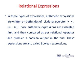 Relational Expressions
• In these types of expressions, arithmetic expressions
are written on both sides of relational operator (> , < ,
>= , <=). Those arithmetic expressions are evaluated
first, and then compared as per relational operator
and produce a boolean output in the end. These
expressions are also called Boolean expressions.
 