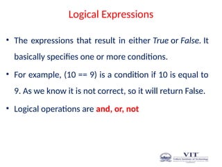 Logical Expressions
• The expressions that result in either True or False. It
basically specifies one or more conditions.
• For example, (10 == 9) is a condition if 10 is equal to
9. As we know it is not correct, so it will return False.
• Logical operations are and, or, not
 